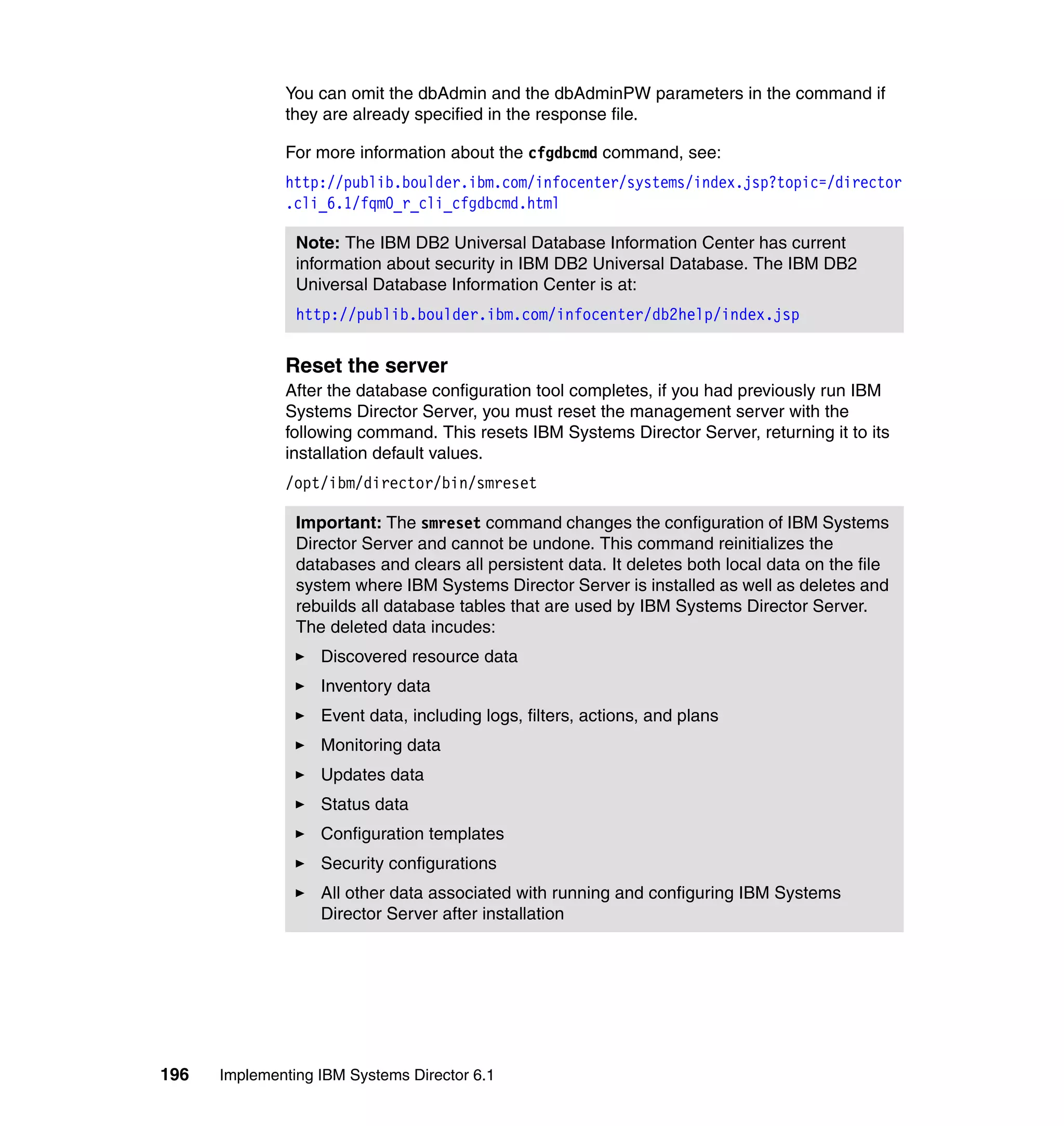 196 Implementing IBM Systems Director 6.1
You can omit the dbAdmin and the dbAdminPW parameters in the command if
they are already specified in the response file.
For more information about the cfgdbcmd command, see:
http://publib.boulder.ibm.com/infocenter/systems/index.jsp?topic=/director
.cli_6.1/fqm0_r_cli_cfgdbcmd.html
Reset the server
After the database configuration tool completes, if you had previously run IBM
Systems Director Server, you must reset the management server with the
following command. This resets IBM Systems Director Server, returning it to its
installation default values.
/opt/ibm/director/bin/smreset
Note: The IBM DB2 Universal Database Information Center has current
information about security in IBM DB2 Universal Database. The IBM DB2
Universal Database Information Center is at:
http://publib.boulder.ibm.com/infocenter/db2help/index.jsp
Important: The smreset command changes the configuration of IBM Systems
Director Server and cannot be undone. This command reinitializes the
databases and clears all persistent data. It deletes both local data on the file
system where IBM Systems Director Server is installed as well as deletes and
rebuilds all database tables that are used by IBM Systems Director Server.
The deleted data incudes:
Discovered resource data
Inventory data
Event data, including logs, filters, actions, and plans
Monitoring data
Updates data
Status data
Configuration templates
Security configurations
All other data associated with running and configuring IBM Systems
Director Server after installation
 