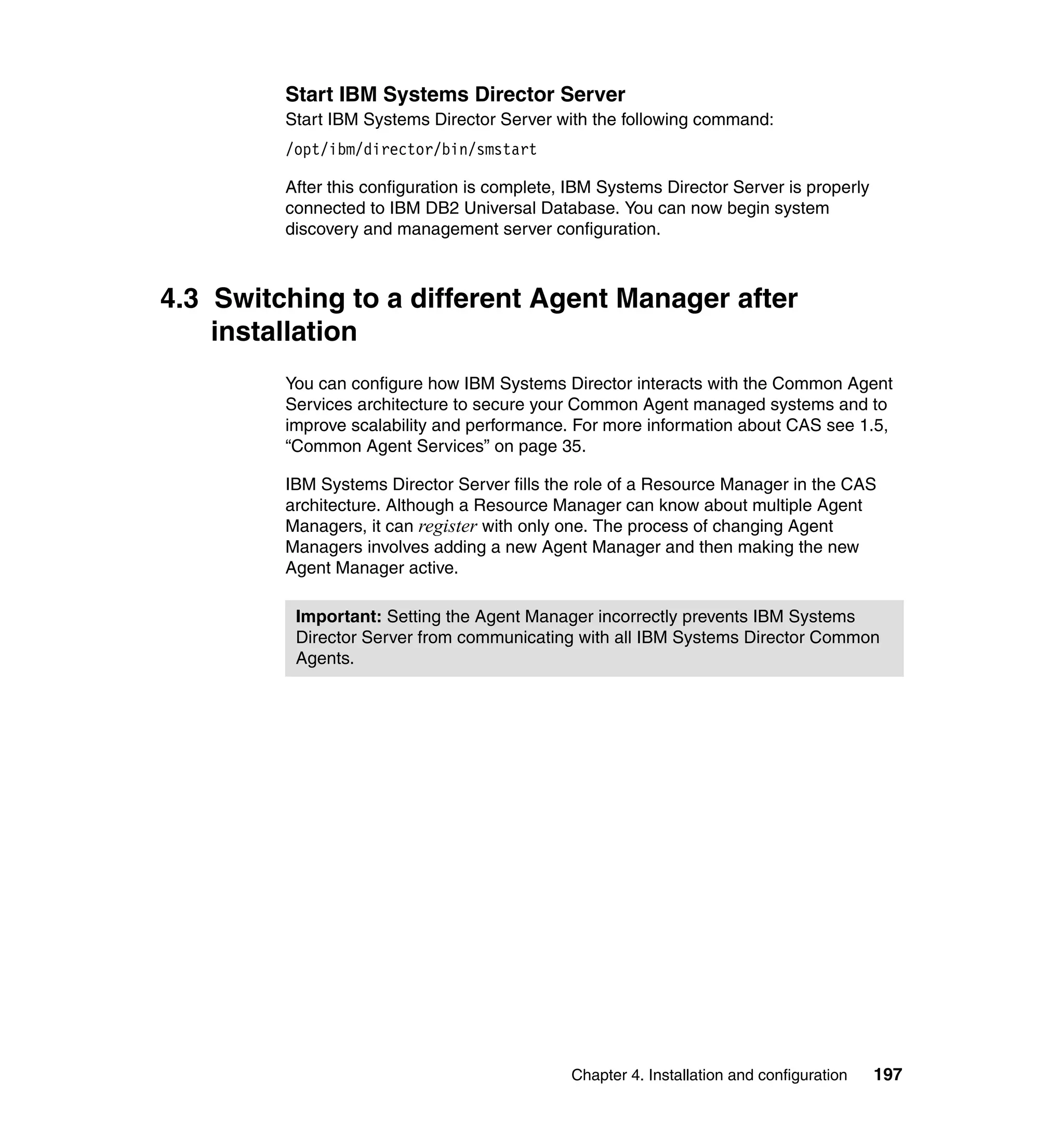 Chapter 4. Installation and configuration 197
Start IBM Systems Director Server
Start IBM Systems Director Server with the following command:
/opt/ibm/director/bin/smstart
After this configuration is complete, IBM Systems Director Server is properly
connected to IBM DB2 Universal Database. You can now begin system
discovery and management server configuration.
4.3 Switching to a different Agent Manager after
installation
You can configure how IBM Systems Director interacts with the Common Agent
Services architecture to secure your Common Agent managed systems and to
improve scalability and performance. For more information about CAS see 1.5,
“Common Agent Services” on page 35.
IBM Systems Director Server fills the role of a Resource Manager in the CAS
architecture. Although a Resource Manager can know about multiple Agent
Managers, it can register with only one. The process of changing Agent
Managers involves adding a new Agent Manager and then making the new
Agent Manager active.
Important: Setting the Agent Manager incorrectly prevents IBM Systems
Director Server from communicating with all IBM Systems Director Common
Agents.
 