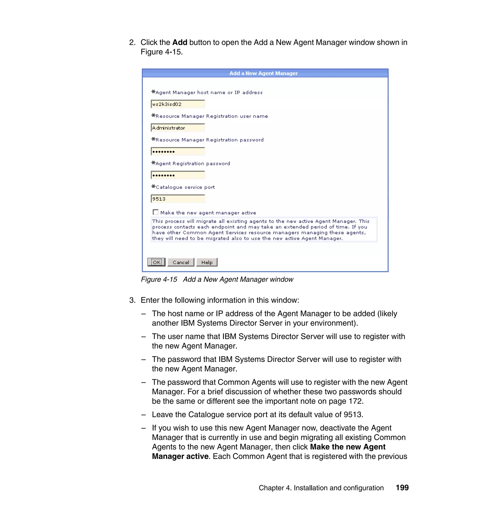 Chapter 4. Installation and configuration 199
2. Click the Add button to open the Add a New Agent Manager window shown in
Figure 4-15.
Figure 4-15 Add a New Agent Manager window
3. Enter the following information in this window:
– The host name or IP address of the Agent Manager to be added (likely
another IBM Systems Director Server in your environment).
– The user name that IBM Systems Director Server will use to register with
the new Agent Manager.
– The password that IBM Systems Director Server will use to register with
the new Agent Manager.
– The password that Common Agents will use to register with the new Agent
Manager. For a brief discussion of whether these two passwords should
be the same or different see the important note on page 172.
– Leave the Catalogue service port at its default value of 9513.
– If you wish to use this new Agent Manager now, deactivate the Agent
Manager that is currently in use and begin migrating all existing Common
Agents to the new Agent Manager, then click Make the new Agent
Manager active. Each Common Agent that is registered with the previous
 