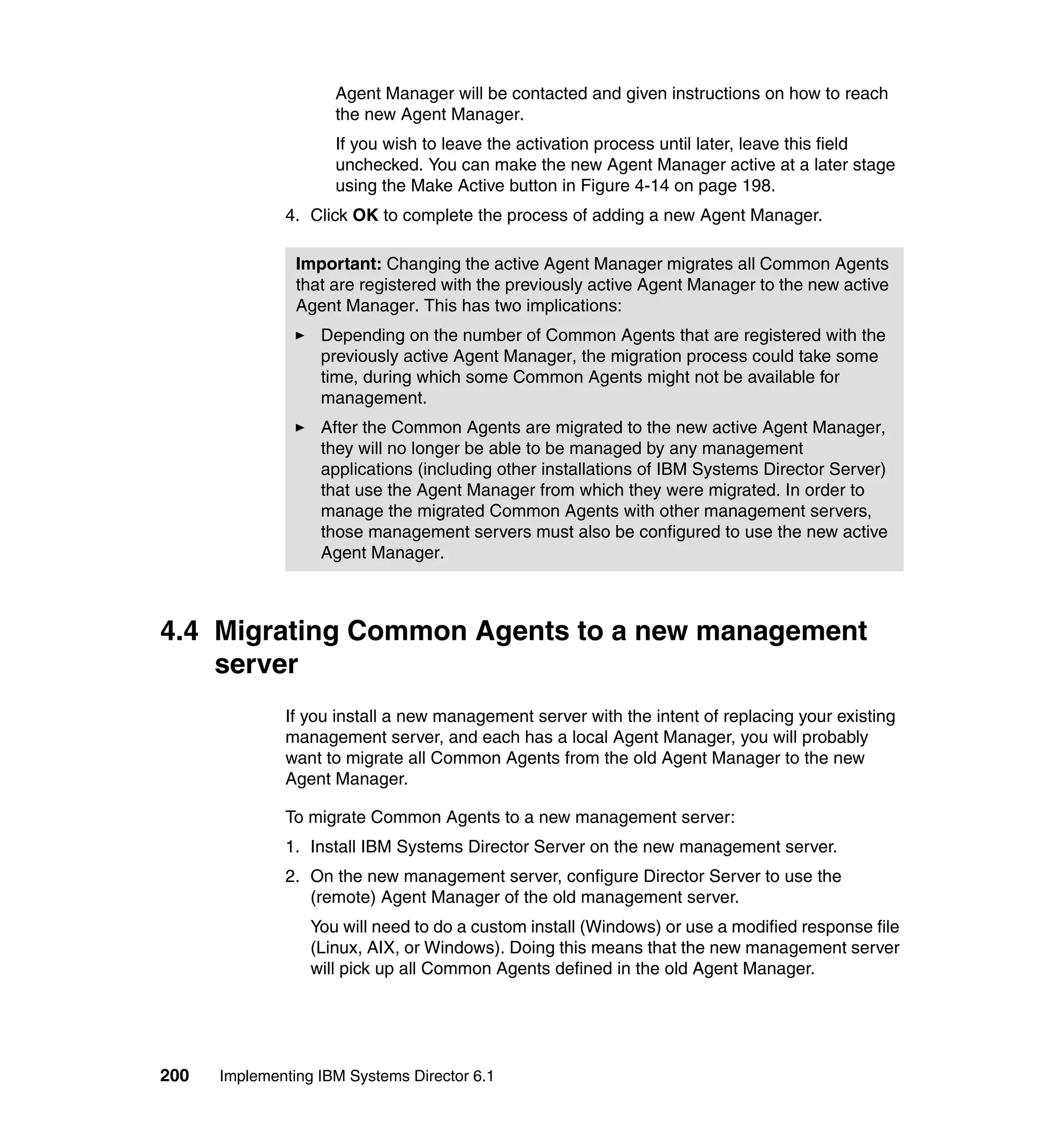 200 Implementing IBM Systems Director 6.1
Agent Manager will be contacted and given instructions on how to reach
the new Agent Manager.
If you wish to leave the activation process until later, leave this field
unchecked. You can make the new Agent Manager active at a later stage
using the Make Active button in Figure 4-14 on page 198.
4. Click OK to complete the process of adding a new Agent Manager.
4.4 Migrating Common Agents to a new management
server
If you install a new management server with the intent of replacing your existing
management server, and each has a local Agent Manager, you will probably
want to migrate all Common Agents from the old Agent Manager to the new
Agent Manager.
To migrate Common Agents to a new management server:
1. Install IBM Systems Director Server on the new management server.
2. On the new management server, configure Director Server to use the
(remote) Agent Manager of the old management server.
You will need to do a custom install (Windows) or use a modified response file
(Linux, AIX, or Windows). Doing this means that the new management server
will pick up all Common Agents defined in the old Agent Manager.
Important: Changing the active Agent Manager migrates all Common Agents
that are registered with the previously active Agent Manager to the new active
Agent Manager. This has two implications:
Depending on the number of Common Agents that are registered with the
previously active Agent Manager, the migration process could take some
time, during which some Common Agents might not be available for
management.
After the Common Agents are migrated to the new active Agent Manager,
they will no longer be able to be managed by any management
applications (including other installations of IBM Systems Director Server)
that use the Agent Manager from which they were migrated. In order to
manage the migrated Common Agents with other management servers,
those management servers must also be configured to use the new active
Agent Manager.
 