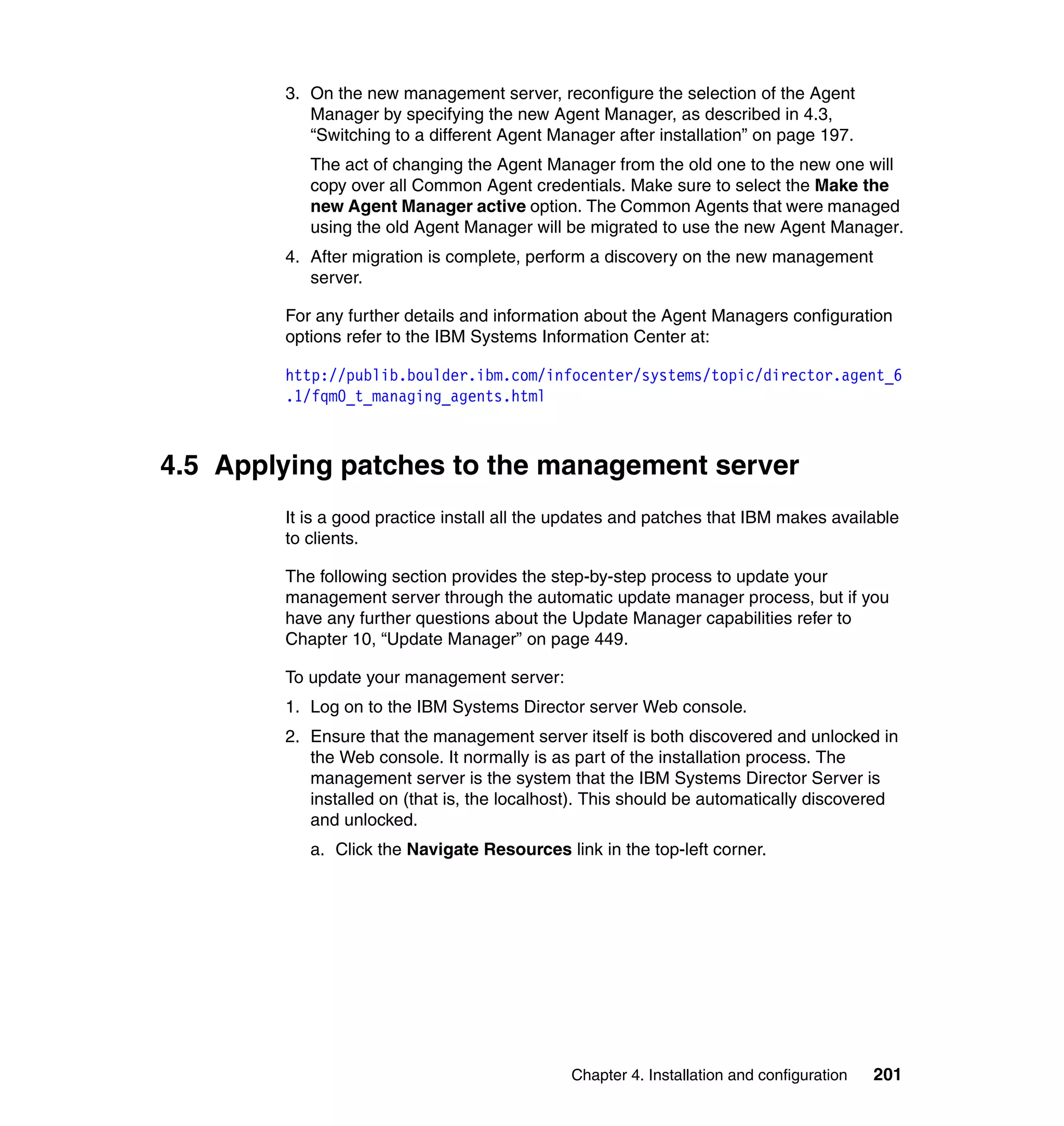 Chapter 4. Installation and configuration 201
3. On the new management server, reconfigure the selection of the Agent
Manager by specifying the new Agent Manager, as described in 4.3,
“Switching to a different Agent Manager after installation” on page 197.
The act of changing the Agent Manager from the old one to the new one will
copy over all Common Agent credentials. Make sure to select the Make the
new Agent Manager active option. The Common Agents that were managed
using the old Agent Manager will be migrated to use the new Agent Manager.
4. After migration is complete, perform a discovery on the new management
server.
For any further details and information about the Agent Managers configuration
options refer to the IBM Systems Information Center at:
http://publib.boulder.ibm.com/infocenter/systems/topic/director.agent_6
.1/fqm0_t_managing_agents.html
4.5 Applying patches to the management server
It is a good practice install all the updates and patches that IBM makes available
to clients.
The following section provides the step-by-step process to update your
management server through the automatic update manager process, but if you
have any further questions about the Update Manager capabilities refer to
Chapter 10, “Update Manager” on page 449.
To update your management server:
1. Log on to the IBM Systems Director server Web console.
2. Ensure that the management server itself is both discovered and unlocked in
the Web console. It normally is as part of the installation process. The
management server is the system that the IBM Systems Director Server is
installed on (that is, the localhost). This should be automatically discovered
and unlocked.
a. Click the Navigate Resources link in the top-left corner.
 