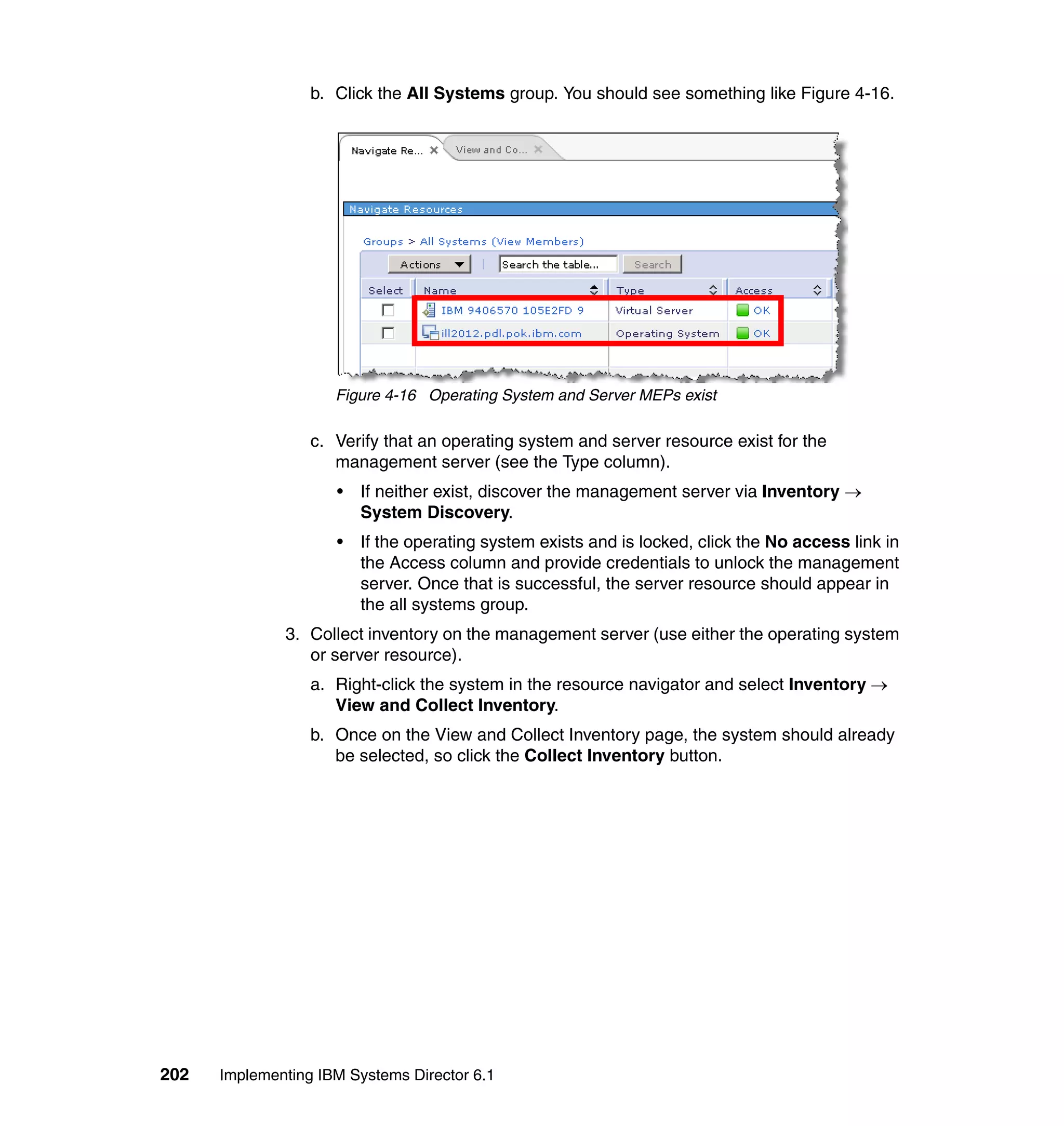 202 Implementing IBM Systems Director 6.1
b. Click the All Systems group. You should see something like Figure 4-16.
Figure 4-16 Operating System and Server MEPs exist
c. Verify that an operating system and server resource exist for the
management server (see the Type column).
• If neither exist, discover the management server via Inventory →
System Discovery.
• If the operating system exists and is locked, click the No access link in
the Access column and provide credentials to unlock the management
server. Once that is successful, the server resource should appear in
the all systems group.
3. Collect inventory on the management server (use either the operating system
or server resource).
a. Right-click the system in the resource navigator and select Inventory →
View and Collect Inventory.
b. Once on the View and Collect Inventory page, the system should already
be selected, so click the Collect Inventory button.
 
