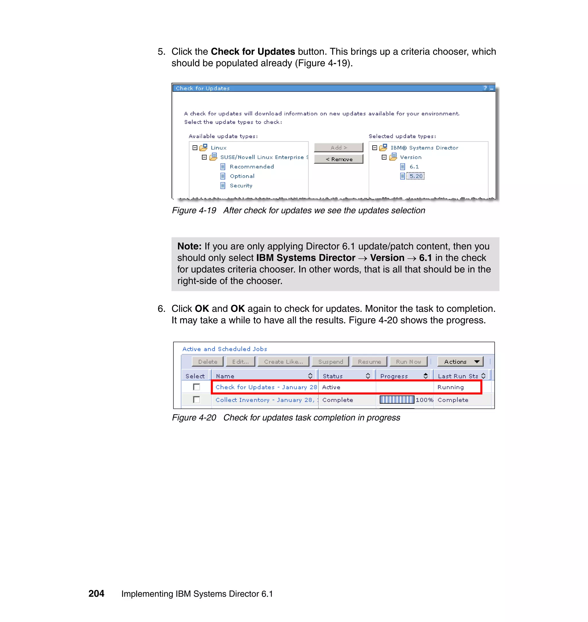 204 Implementing IBM Systems Director 6.1
5. Click the Check for Updates button. This brings up a criteria chooser, which
should be populated already (Figure 4-19).
Figure 4-19 After check for updates we see the updates selection
6. Click OK and OK again to check for updates. Monitor the task to completion.
It may take a while to have all the results. Figure 4-20 shows the progress.
Figure 4-20 Check for updates task completion in progress
Note: If you are only applying Director 6.1 update/patch content, then you
should only select IBM Systems Director → Version → 6.1 in the check
for updates criteria chooser. In other words, that is all that should be in the
right-side of the chooser.
 