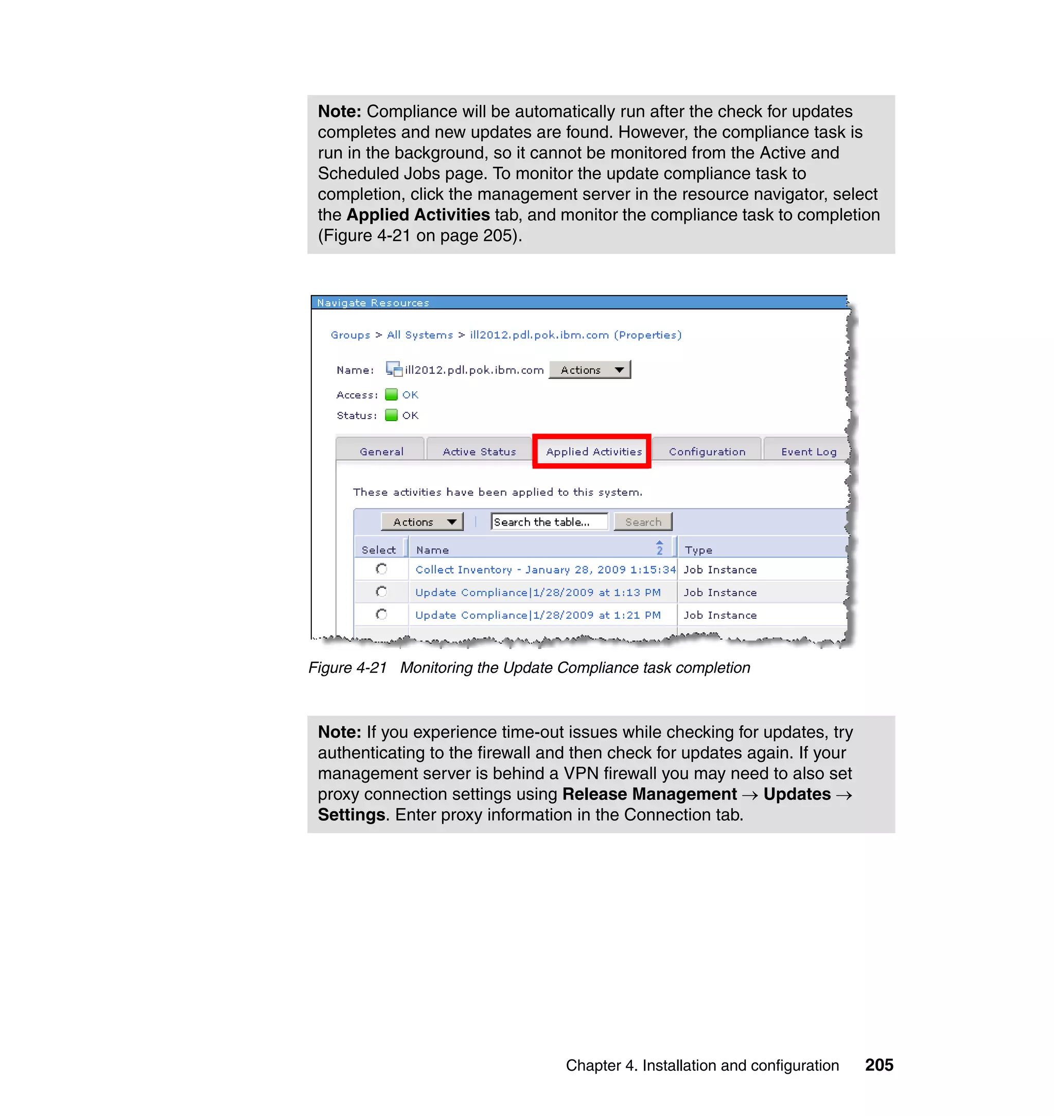 Chapter 4. Installation and configuration 205
Figure 4-21 Monitoring the Update Compliance task completion
Note: Compliance will be automatically run after the check for updates
completes and new updates are found. However, the compliance task is
run in the background, so it cannot be monitored from the Active and
Scheduled Jobs page. To monitor the update compliance task to
completion, click the management server in the resource navigator, select
the Applied Activities tab, and monitor the compliance task to completion
(Figure 4-21 on page 205).
Note: If you experience time-out issues while checking for updates, try
authenticating to the firewall and then check for updates again. If your
management server is behind a VPN firewall you may need to also set
proxy connection settings using Release Management → Updates →
Settings. Enter proxy information in the Connection tab.
 