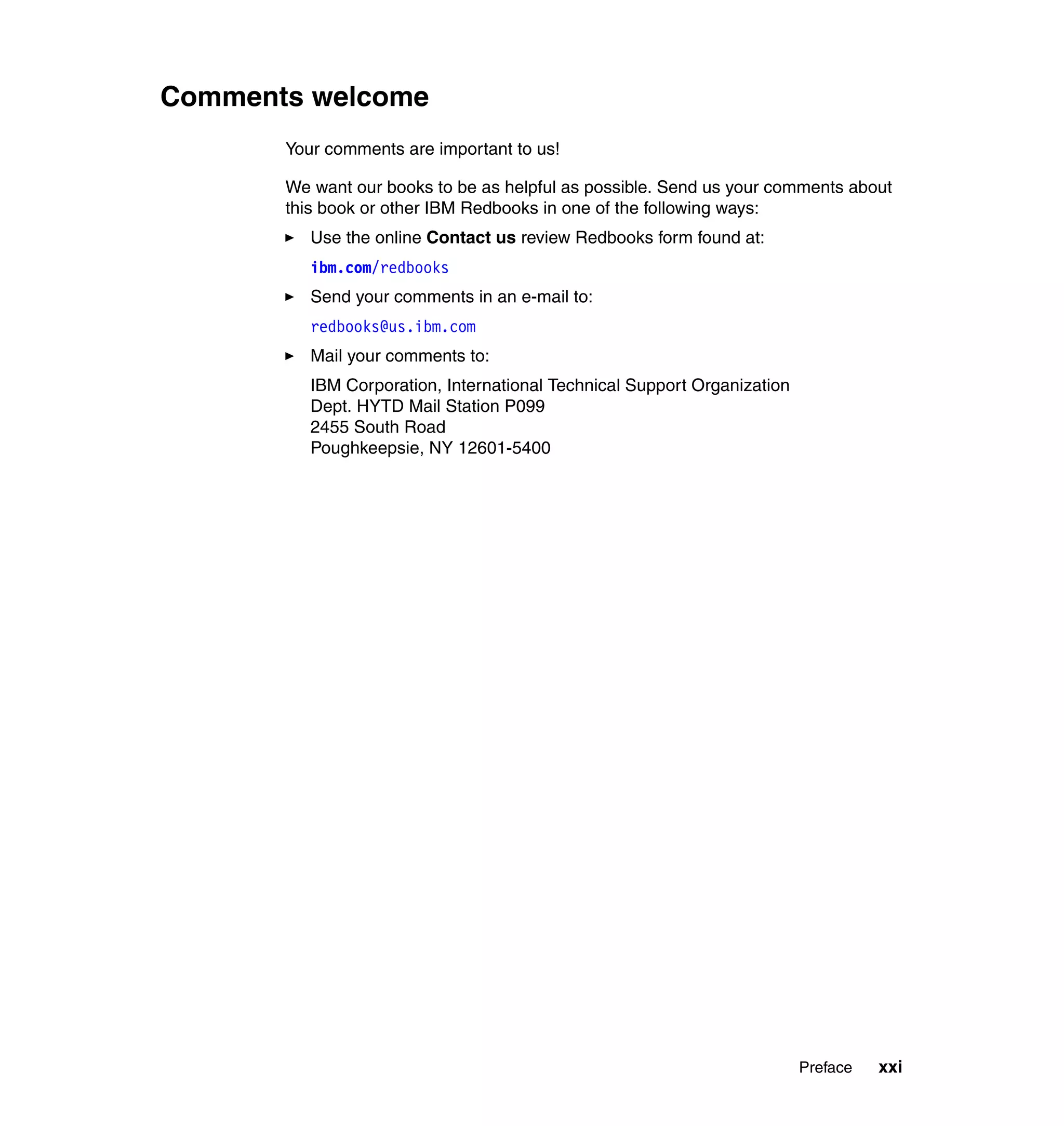 Preface xxi
Comments welcome
Your comments are important to us!
We want our books to be as helpful as possible. Send us your comments about
this book or other IBM Redbooks in one of the following ways:
Use the online Contact us review Redbooks form found at:
ibm.com/redbooks
Send your comments in an e-mail to:
redbooks@us.ibm.com
Mail your comments to:
IBM Corporation, International Technical Support Organization
Dept. HYTD Mail Station P099
2455 South Road
Poughkeepsie, NY 12601-5400
 