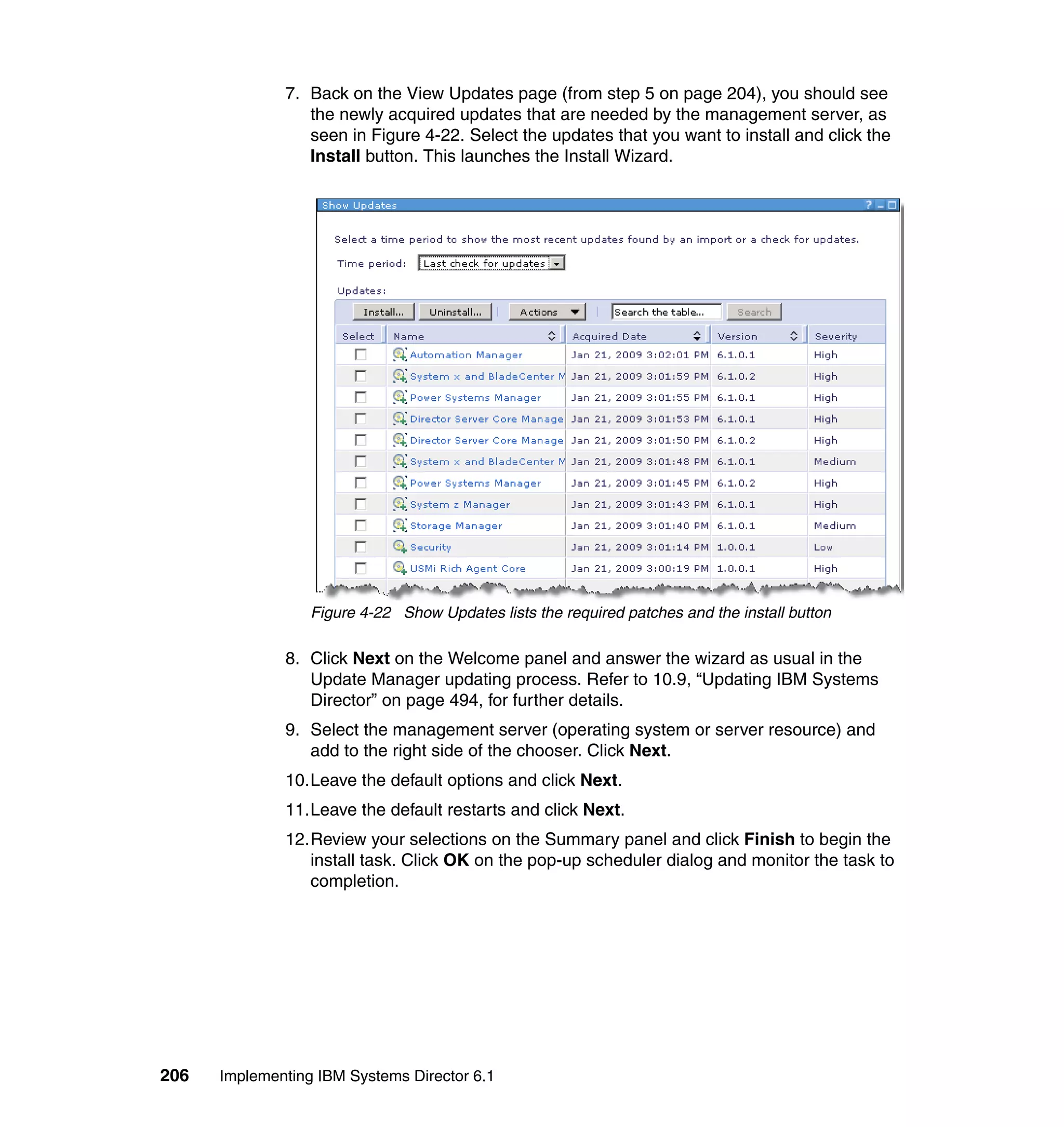 206 Implementing IBM Systems Director 6.1
7. Back on the View Updates page (from step 5 on page 204), you should see
the newly acquired updates that are needed by the management server, as
seen in Figure 4-22. Select the updates that you want to install and click the
Install button. This launches the Install Wizard.
Figure 4-22 Show Updates lists the required patches and the install button
8. Click Next on the Welcome panel and answer the wizard as usual in the
Update Manager updating process. Refer to 10.9, “Updating IBM Systems
Director” on page 494, for further details.
9. Select the management server (operating system or server resource) and
add to the right side of the chooser. Click Next.
10.Leave the default options and click Next.
11.Leave the default restarts and click Next.
12.Review your selections on the Summary panel and click Finish to begin the
install task. Click OK on the pop-up scheduler dialog and monitor the task to
completion.
 