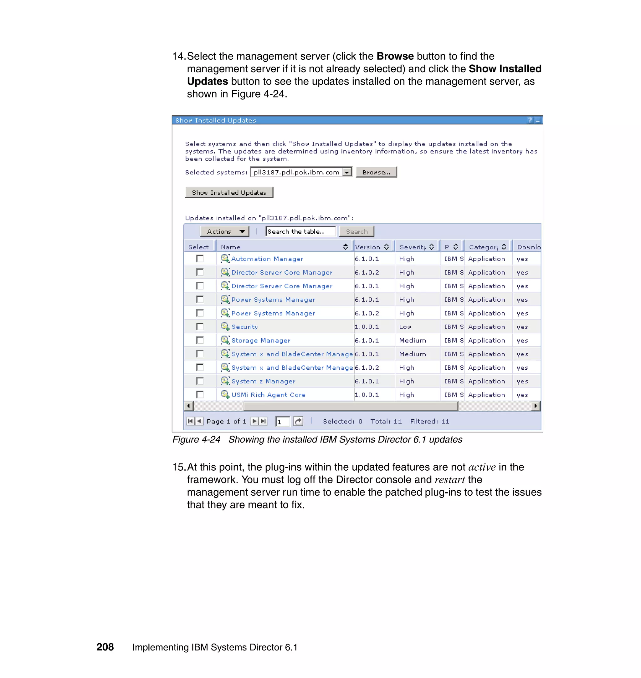208 Implementing IBM Systems Director 6.1
14.Select the management server (click the Browse button to find the
management server if it is not already selected) and click the Show Installed
Updates button to see the updates installed on the management server, as
shown in Figure 4-24.
Figure 4-24 Showing the installed IBM Systems Director 6.1 updates
15.At this point, the plug-ins within the updated features are not active in the
framework. You must log off the Director console and restart the
management server run time to enable the patched plug-ins to test the issues
that they are meant to fix.
 