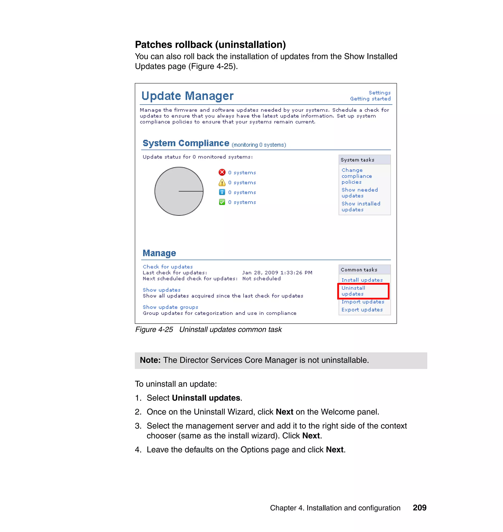 Chapter 4. Installation and configuration 209
Patches rollback (uninstallation)
You can also roll back the installation of updates from the Show Installed
Updates page (Figure 4-25).
Figure 4-25 Uninstall updates common task
To uninstall an update:
1. Select Uninstall updates.
2. Once on the Uninstall Wizard, click Next on the Welcome panel.
3. Select the management server and add it to the right side of the context
chooser (same as the install wizard). Click Next.
4. Leave the defaults on the Options page and click Next.
Note: The Director Services Core Manager is not uninstallable.
 