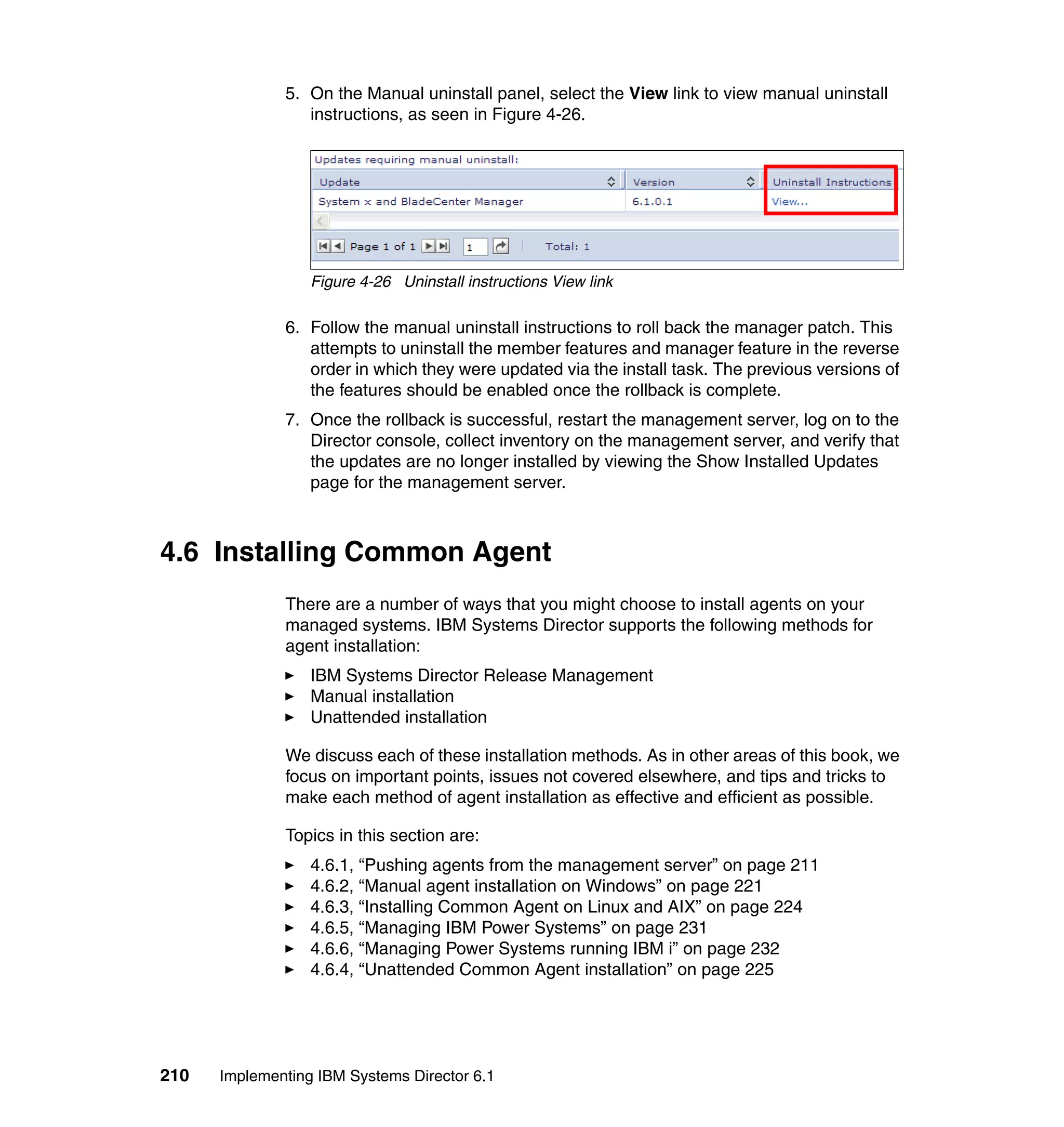 210 Implementing IBM Systems Director 6.1
5. On the Manual uninstall panel, select the View link to view manual uninstall
instructions, as seen in Figure 4-26.
Figure 4-26 Uninstall instructions View link
6. Follow the manual uninstall instructions to roll back the manager patch. This
attempts to uninstall the member features and manager feature in the reverse
order in which they were updated via the install task. The previous versions of
the features should be enabled once the rollback is complete.
7. Once the rollback is successful, restart the management server, log on to the
Director console, collect inventory on the management server, and verify that
the updates are no longer installed by viewing the Show Installed Updates
page for the management server.
4.6 Installing Common Agent
There are a number of ways that you might choose to install agents on your
managed systems. IBM Systems Director supports the following methods for
agent installation:
IBM Systems Director Release Management
Manual installation
Unattended installation
We discuss each of these installation methods. As in other areas of this book, we
focus on important points, issues not covered elsewhere, and tips and tricks to
make each method of agent installation as effective and efficient as possible.
Topics in this section are:
4.6.1, “Pushing agents from the management server” on page 211
4.6.2, “Manual agent installation on Windows” on page 221
4.6.3, “Installing Common Agent on Linux and AIX” on page 224
4.6.5, “Managing IBM Power Systems” on page 231
4.6.6, “Managing Power Systems running IBM i” on page 232
4.6.4, “Unattended Common Agent installation” on page 225
 