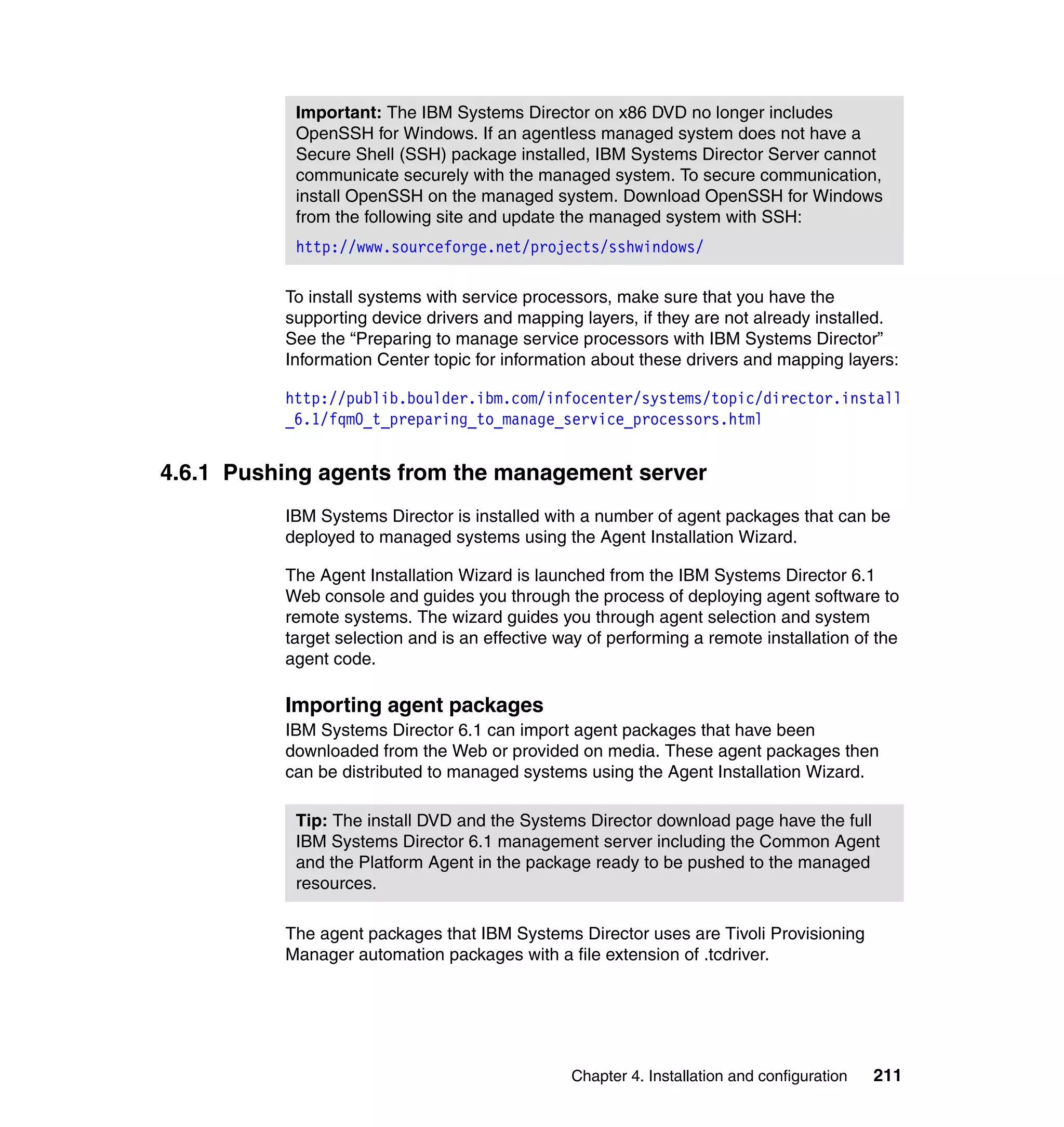 Chapter 4. Installation and configuration 211
To install systems with service processors, make sure that you have the
supporting device drivers and mapping layers, if they are not already installed.
See the “Preparing to manage service processors with IBM Systems Director”
Information Center topic for information about these drivers and mapping layers:
http://publib.boulder.ibm.com/infocenter/systems/topic/director.install
_6.1/fqm0_t_preparing_to_manage_service_processors.html
4.6.1 Pushing agents from the management server
IBM Systems Director is installed with a number of agent packages that can be
deployed to managed systems using the Agent Installation Wizard.
The Agent Installation Wizard is launched from the IBM Systems Director 6.1
Web console and guides you through the process of deploying agent software to
remote systems. The wizard guides you through agent selection and system
target selection and is an effective way of performing a remote installation of the
agent code.
Importing agent packages
IBM Systems Director 6.1 can import agent packages that have been
downloaded from the Web or provided on media. These agent packages then
can be distributed to managed systems using the Agent Installation Wizard.
The agent packages that IBM Systems Director uses are Tivoli Provisioning
Manager automation packages with a file extension of .tcdriver.
Important: The IBM Systems Director on x86 DVD no longer includes
OpenSSH for Windows. If an agentless managed system does not have a
Secure Shell (SSH) package installed, IBM Systems Director Server cannot
communicate securely with the managed system. To secure communication,
install OpenSSH on the managed system. Download OpenSSH for Windows
from the following site and update the managed system with SSH:
http://www.sourceforge.net/projects/sshwindows/
Tip: The install DVD and the Systems Director download page have the full
IBM Systems Director 6.1 management server including the Common Agent
and the Platform Agent in the package ready to be pushed to the managed
resources.
 