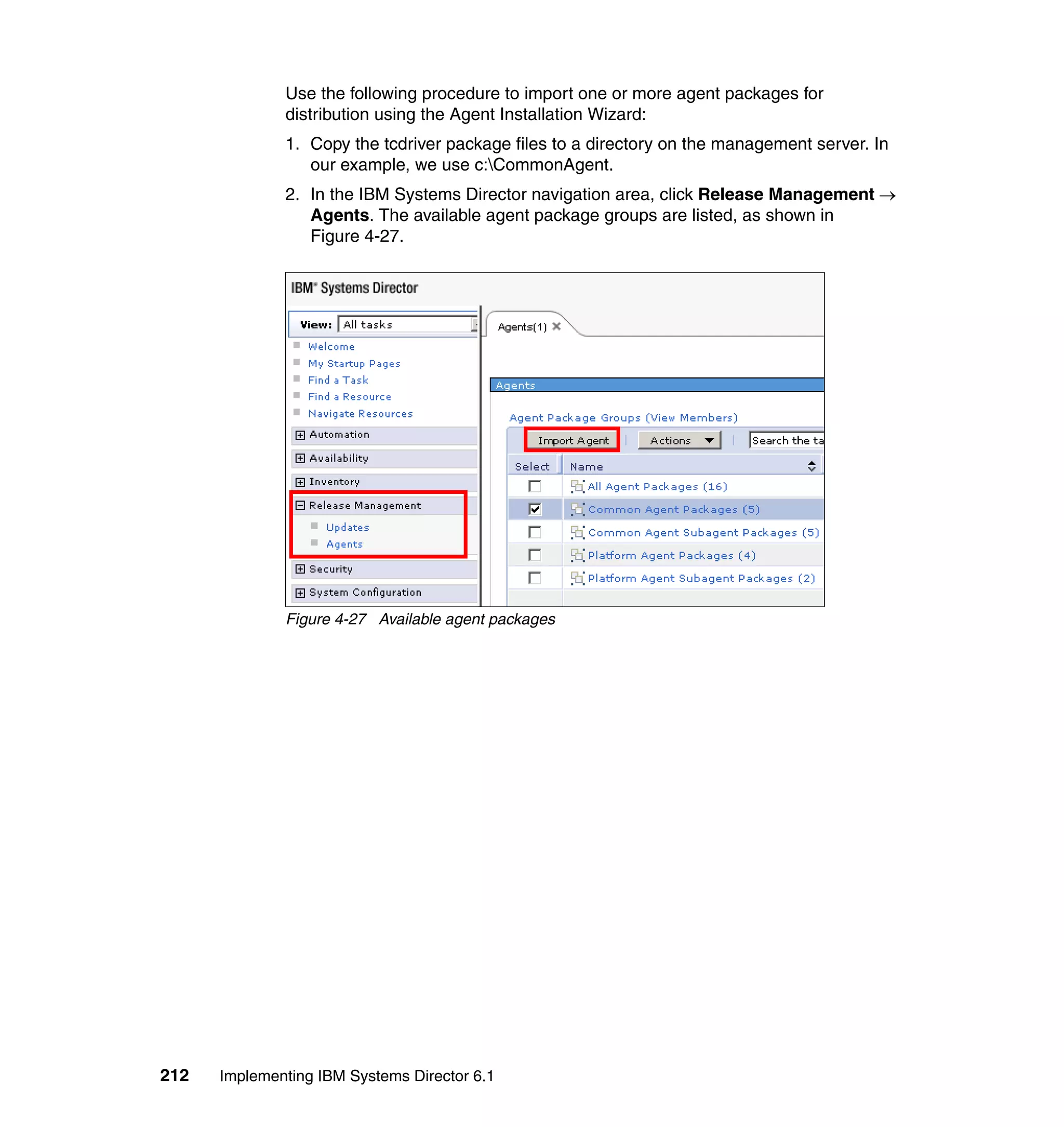 212 Implementing IBM Systems Director 6.1
Use the following procedure to import one or more agent packages for
distribution using the Agent Installation Wizard:
1. Copy the tcdriver package files to a directory on the management server. In
our example, we use c:CommonAgent.
2. In the IBM Systems Director navigation area, click Release Management →
Agents. The available agent package groups are listed, as shown in
Figure 4-27.
Figure 4-27 Available agent packages
 