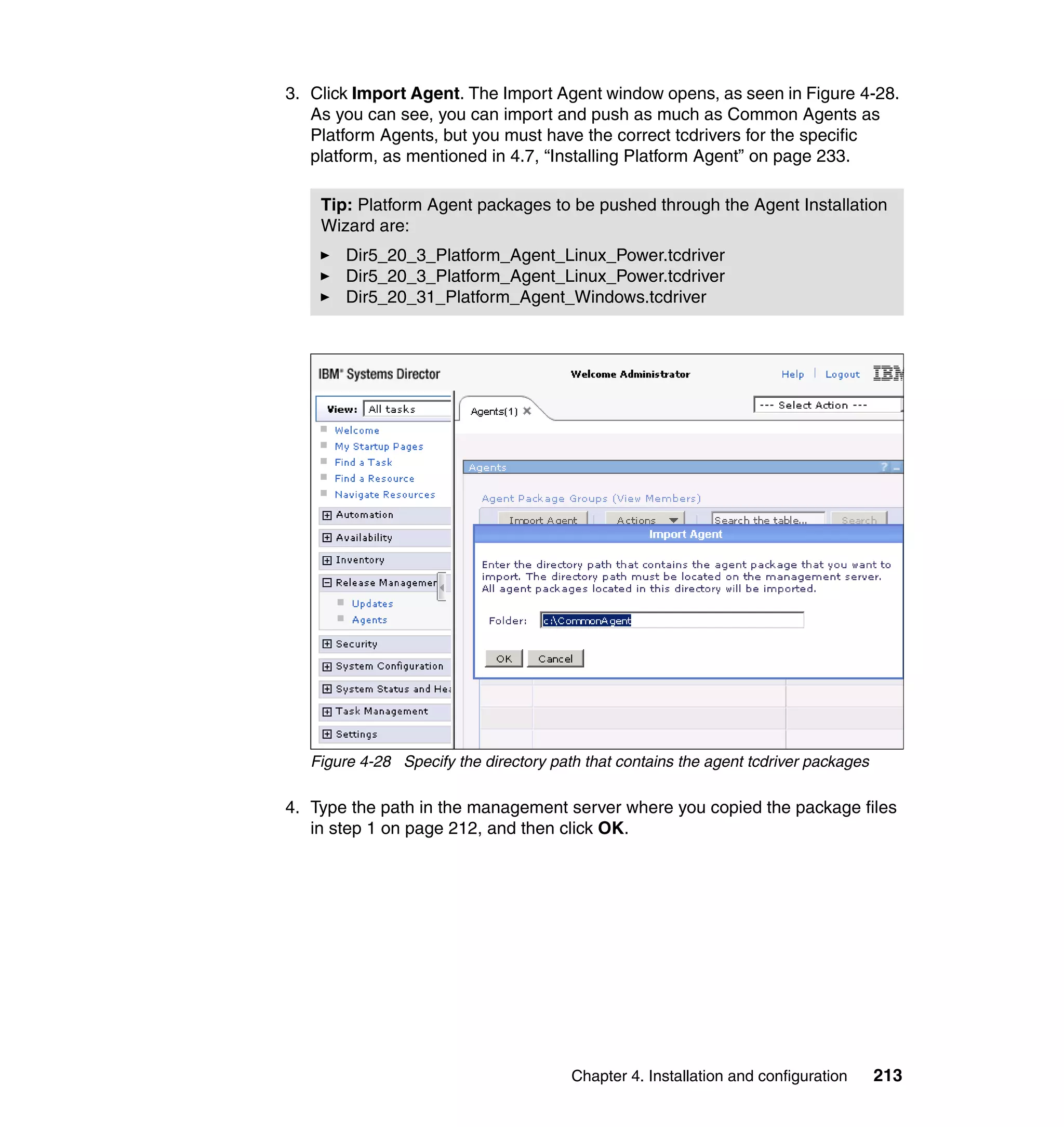 Chapter 4. Installation and configuration 213
3. Click Import Agent. The Import Agent window opens, as seen in Figure 4-28.
As you can see, you can import and push as much as Common Agents as
Platform Agents, but you must have the correct tcdrivers for the specific
platform, as mentioned in 4.7, “Installing Platform Agent” on page 233.
Figure 4-28 Specify the directory path that contains the agent tcdriver packages
4. Type the path in the management server where you copied the package files
in step 1 on page 212, and then click OK.
Tip: Platform Agent packages to be pushed through the Agent Installation
Wizard are:
Dir5_20_3_Platform_Agent_Linux_Power.tcdriver
Dir5_20_3_Platform_Agent_Linux_Power.tcdriver
Dir5_20_31_Platform_Agent_Windows.tcdriver
 