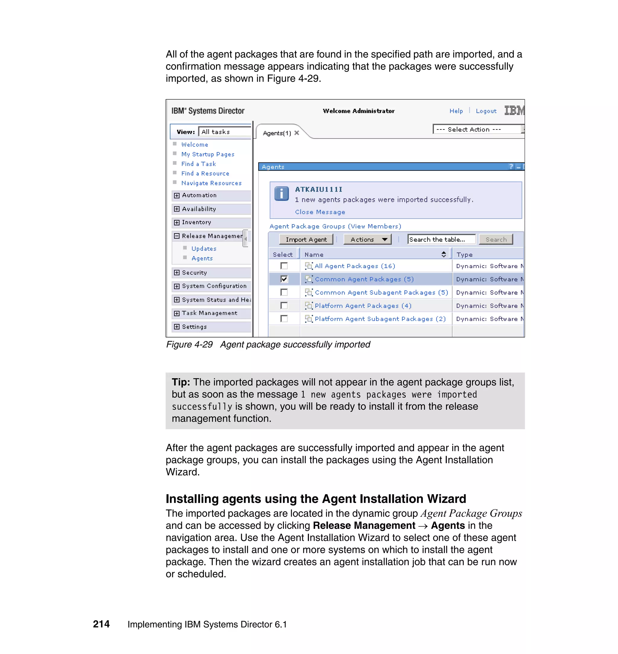 214 Implementing IBM Systems Director 6.1
All of the agent packages that are found in the specified path are imported, and a
confirmation message appears indicating that the packages were successfully
imported, as shown in Figure 4-29.
Figure 4-29 Agent package successfully imported
After the agent packages are successfully imported and appear in the agent
package groups, you can install the packages using the Agent Installation
Wizard.
Installing agents using the Agent Installation Wizard
The imported packages are located in the dynamic group Agent Package Groups
and can be accessed by clicking Release Management → Agents in the
navigation area. Use the Agent Installation Wizard to select one of these agent
packages to install and one or more systems on which to install the agent
package. Then the wizard creates an agent installation job that can be run now
or scheduled.
Tip: The imported packages will not appear in the agent package groups list,
but as soon as the message 1 new agents packages were imported
successfully is shown, you will be ready to install it from the release
management function.
 