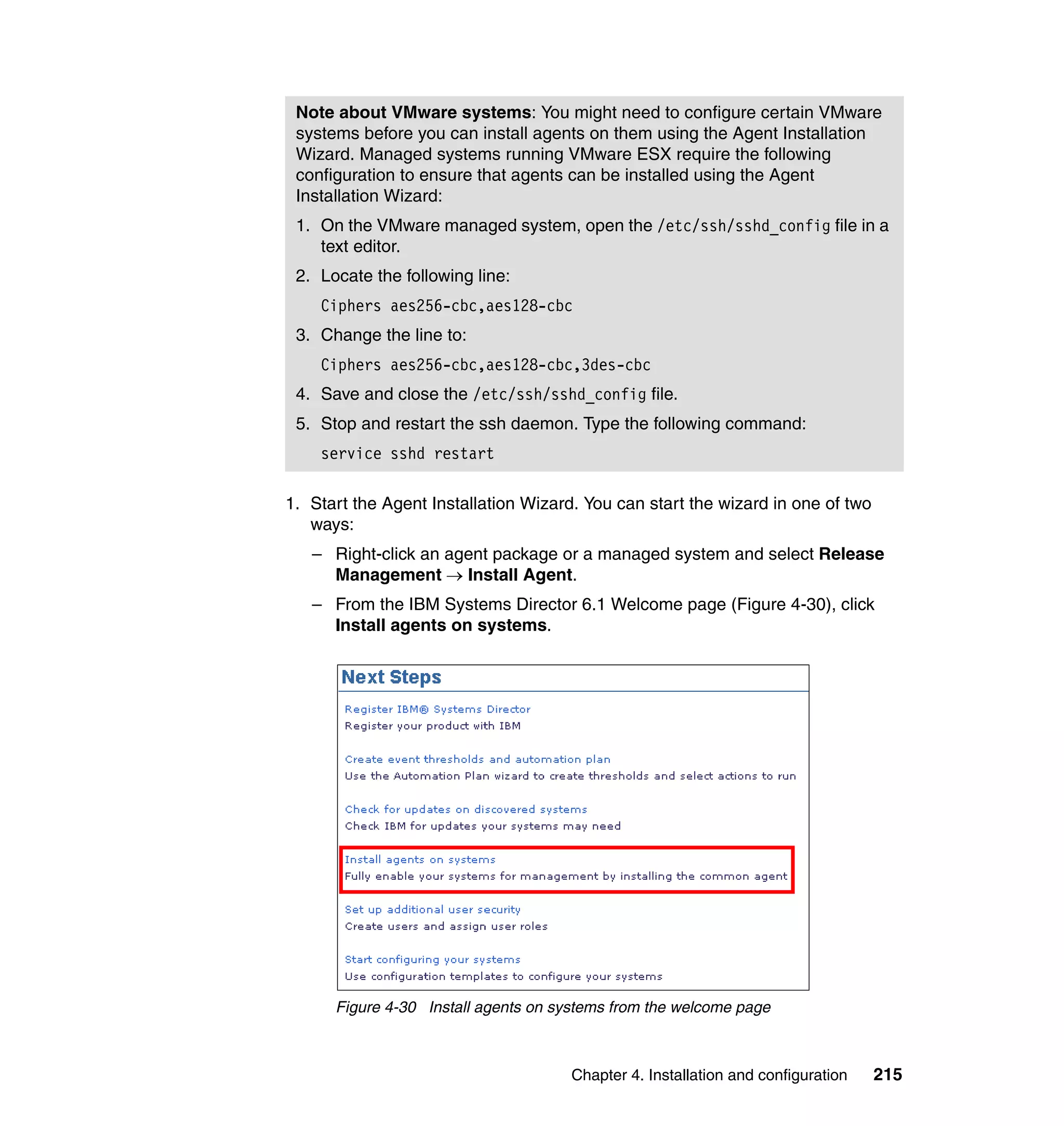 Chapter 4. Installation and configuration 215
1. Start the Agent Installation Wizard. You can start the wizard in one of two
ways:
– Right-click an agent package or a managed system and select Release
Management → Install Agent.
– From the IBM Systems Director 6.1 Welcome page (Figure 4-30), click
Install agents on systems.
Figure 4-30 Install agents on systems from the welcome page
Note about VMware systems: You might need to configure certain VMware
systems before you can install agents on them using the Agent Installation
Wizard. Managed systems running VMware ESX require the following
configuration to ensure that agents can be installed using the Agent
Installation Wizard:
1. On the VMware managed system, open the /etc/ssh/sshd_config file in a
text editor.
2. Locate the following line:
Ciphers aes256-cbc,aes128-cbc
3. Change the line to:
Ciphers aes256-cbc,aes128-cbc,3des-cbc
4. Save and close the /etc/ssh/sshd_config file.
5. Stop and restart the ssh daemon. Type the following command:
service sshd restart
 