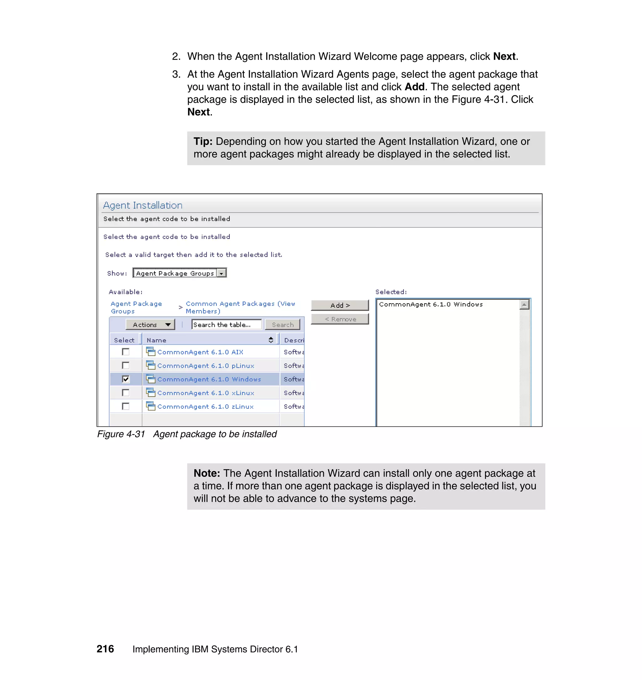 216 Implementing IBM Systems Director 6.1
2. When the Agent Installation Wizard Welcome page appears, click Next.
3. At the Agent Installation Wizard Agents page, select the agent package that
you want to install in the available list and click Add. The selected agent
package is displayed in the selected list, as shown in the Figure 4-31. Click
Next.
Figure 4-31 Agent package to be installed
Tip: Depending on how you started the Agent Installation Wizard, one or
more agent packages might already be displayed in the selected list.
Note: The Agent Installation Wizard can install only one agent package at
a time. If more than one agent package is displayed in the selected list, you
will not be able to advance to the systems page.
 