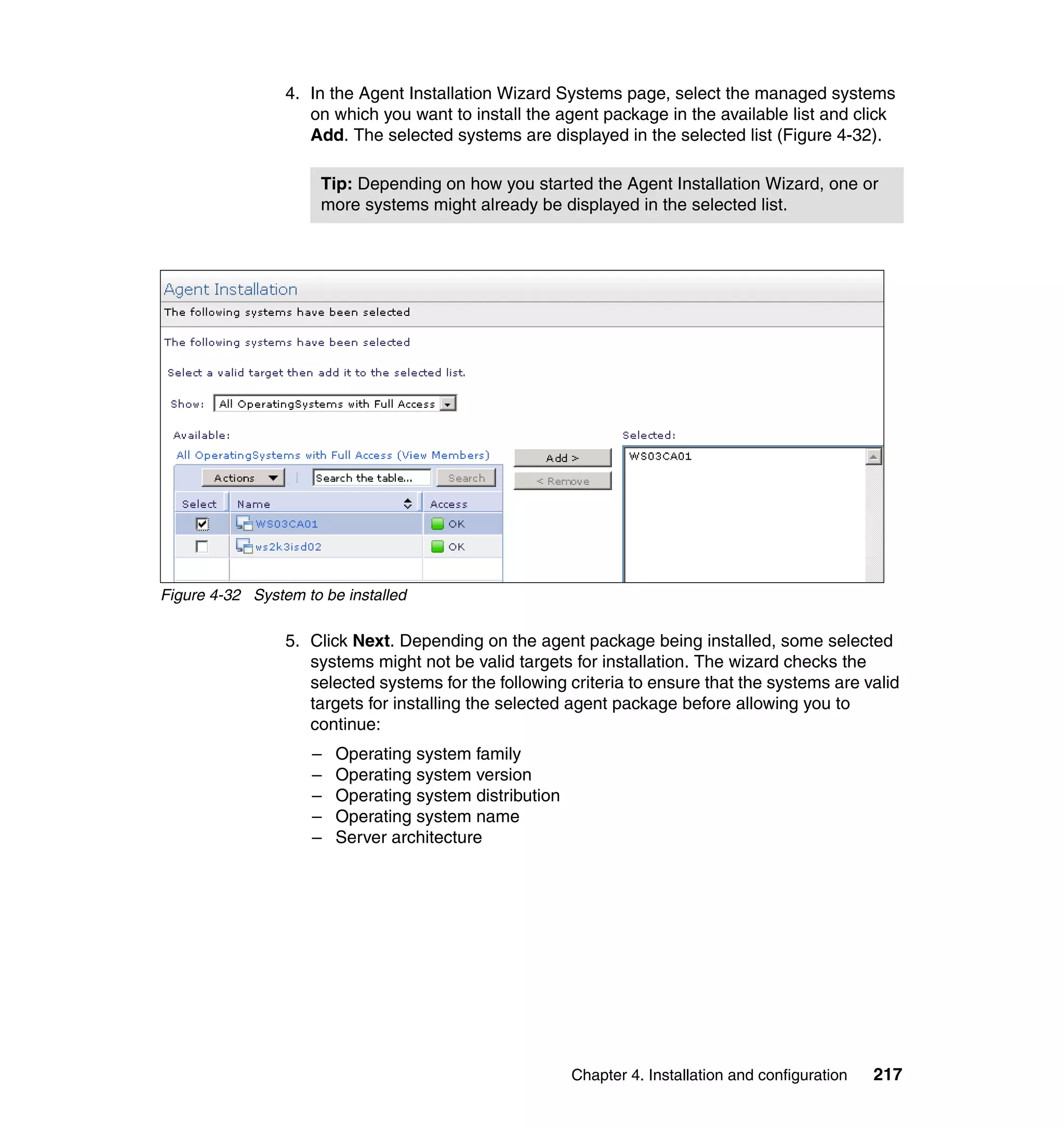Chapter 4. Installation and configuration 217
4. In the Agent Installation Wizard Systems page, select the managed systems
on which you want to install the agent package in the available list and click
Add. The selected systems are displayed in the selected list (Figure 4-32).
Figure 4-32 System to be installed
5. Click Next. Depending on the agent package being installed, some selected
systems might not be valid targets for installation. The wizard checks the
selected systems for the following criteria to ensure that the systems are valid
targets for installing the selected agent package before allowing you to
continue:
– Operating system family
– Operating system version
– Operating system distribution
– Operating system name
– Server architecture
Tip: Depending on how you started the Agent Installation Wizard, one or
more systems might already be displayed in the selected list.
 