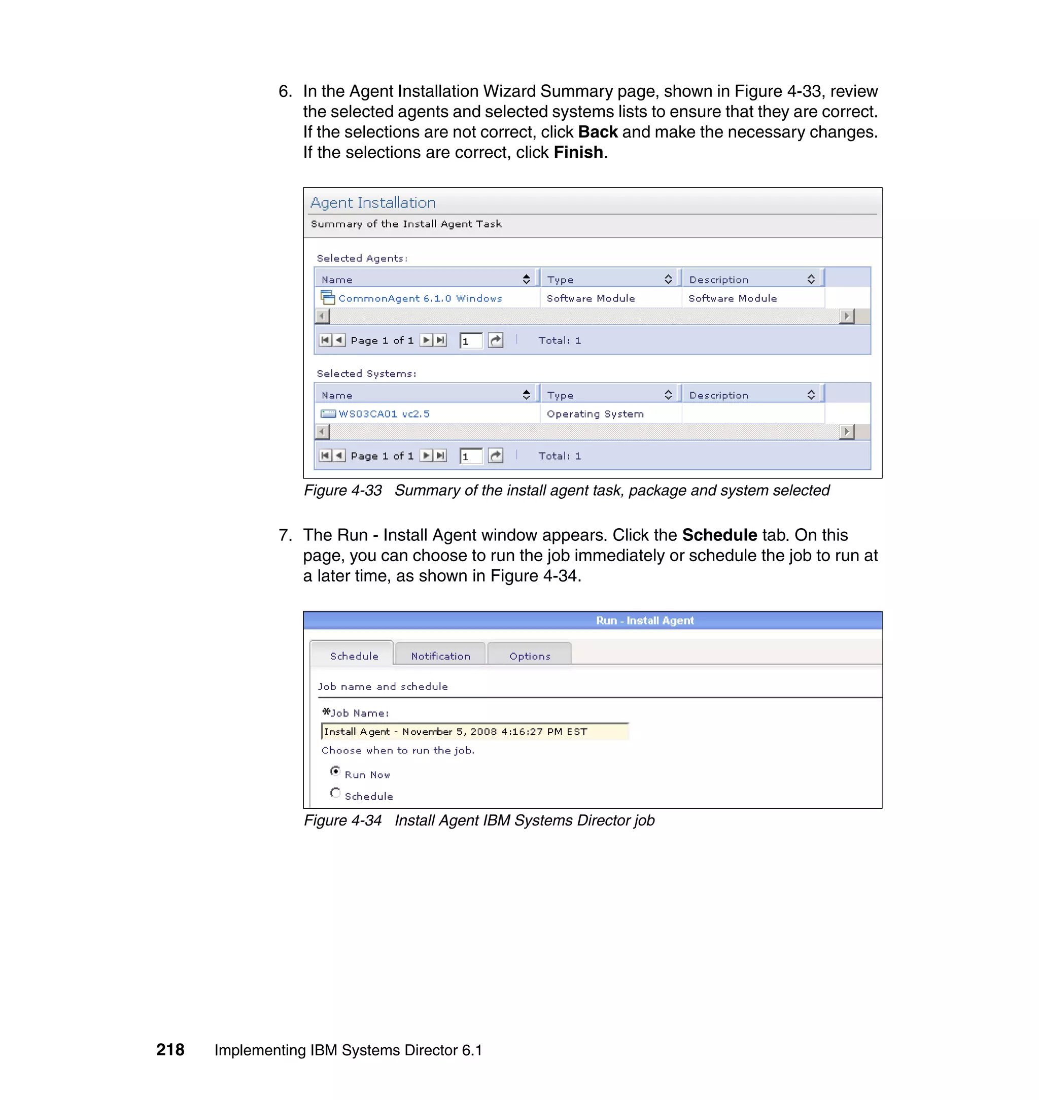 218 Implementing IBM Systems Director 6.1
6. In the Agent Installation Wizard Summary page, shown in Figure 4-33, review
the selected agents and selected systems lists to ensure that they are correct.
If the selections are not correct, click Back and make the necessary changes.
If the selections are correct, click Finish.
Figure 4-33 Summary of the install agent task, package and system selected
7. The Run - Install Agent window appears. Click the Schedule tab. On this
page, you can choose to run the job immediately or schedule the job to run at
a later time, as shown in Figure 4-34.
Figure 4-34 Install Agent IBM Systems Director job
 
