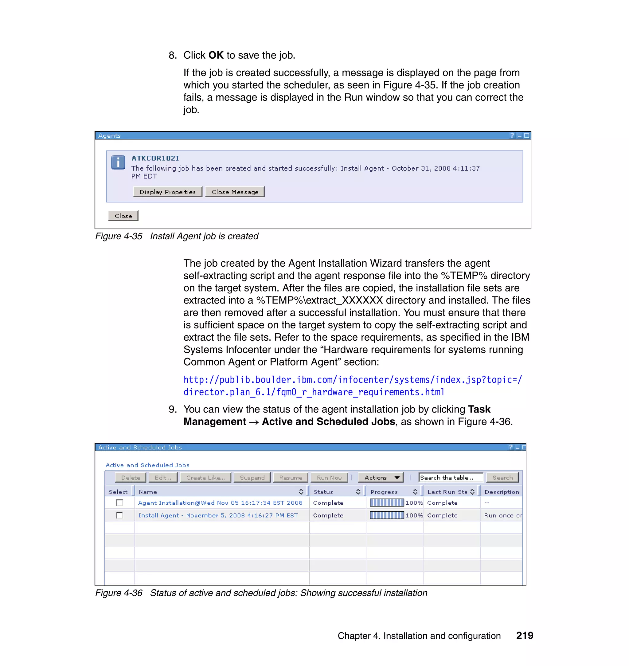 Chapter 4. Installation and configuration 219
8. Click OK to save the job.
If the job is created successfully, a message is displayed on the page from
which you started the scheduler, as seen in Figure 4-35. If the job creation
fails, a message is displayed in the Run window so that you can correct the
job.
Figure 4-35 Install Agent job is created
The job created by the Agent Installation Wizard transfers the agent
self-extracting script and the agent response file into the %TEMP% directory
on the target system. After the files are copied, the installation file sets are
extracted into a %TEMP%extract_XXXXXX directory and installed. The files
are then removed after a successful installation. You must ensure that there
is sufficient space on the target system to copy the self-extracting script and
extract the file sets. Refer to the space requirements, as specified in the IBM
Systems Infocenter under the “Hardware requirements for systems running
Common Agent or Platform Agent” section:
http://publib.boulder.ibm.com/infocenter/systems/index.jsp?topic=/
director.plan_6.1/fqm0_r_hardware_requirements.html
9. You can view the status of the agent installation job by clicking Task
Management → Active and Scheduled Jobs, as shown in Figure 4-36.
Figure 4-36 Status of active and scheduled jobs: Showing successful installation
 