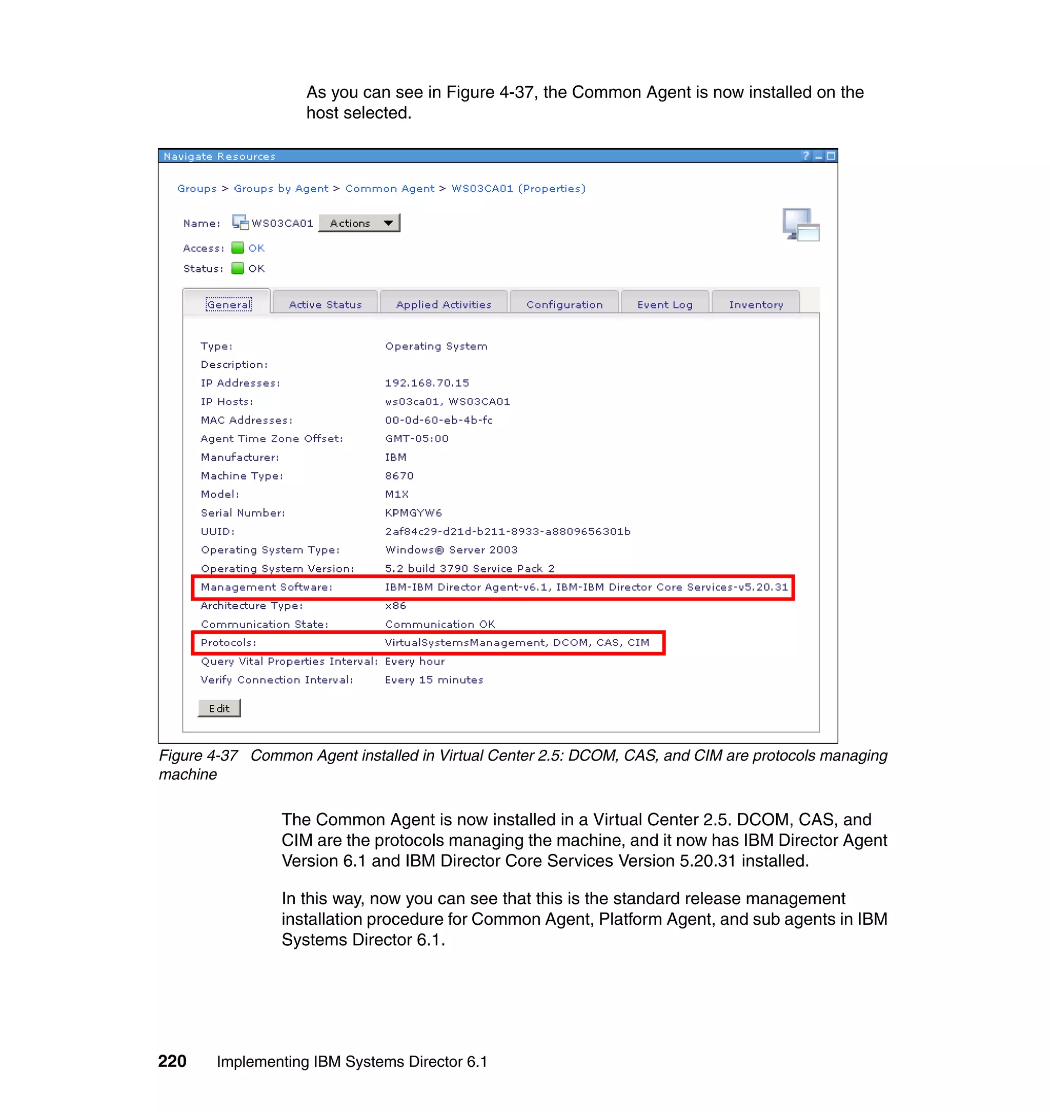 220 Implementing IBM Systems Director 6.1
As you can see in Figure 4-37, the Common Agent is now installed on the
host selected.
Figure 4-37 Common Agent installed in Virtual Center 2.5: DCOM, CAS, and CIM are protocols managing
machine
The Common Agent is now installed in a Virtual Center 2.5. DCOM, CAS, and
CIM are the protocols managing the machine, and it now has IBM Director Agent
Version 6.1 and IBM Director Core Services Version 5.20.31 installed.
In this way, now you can see that this is the standard release management
installation procedure for Common Agent, Platform Agent, and sub agents in IBM
Systems Director 6.1.
 