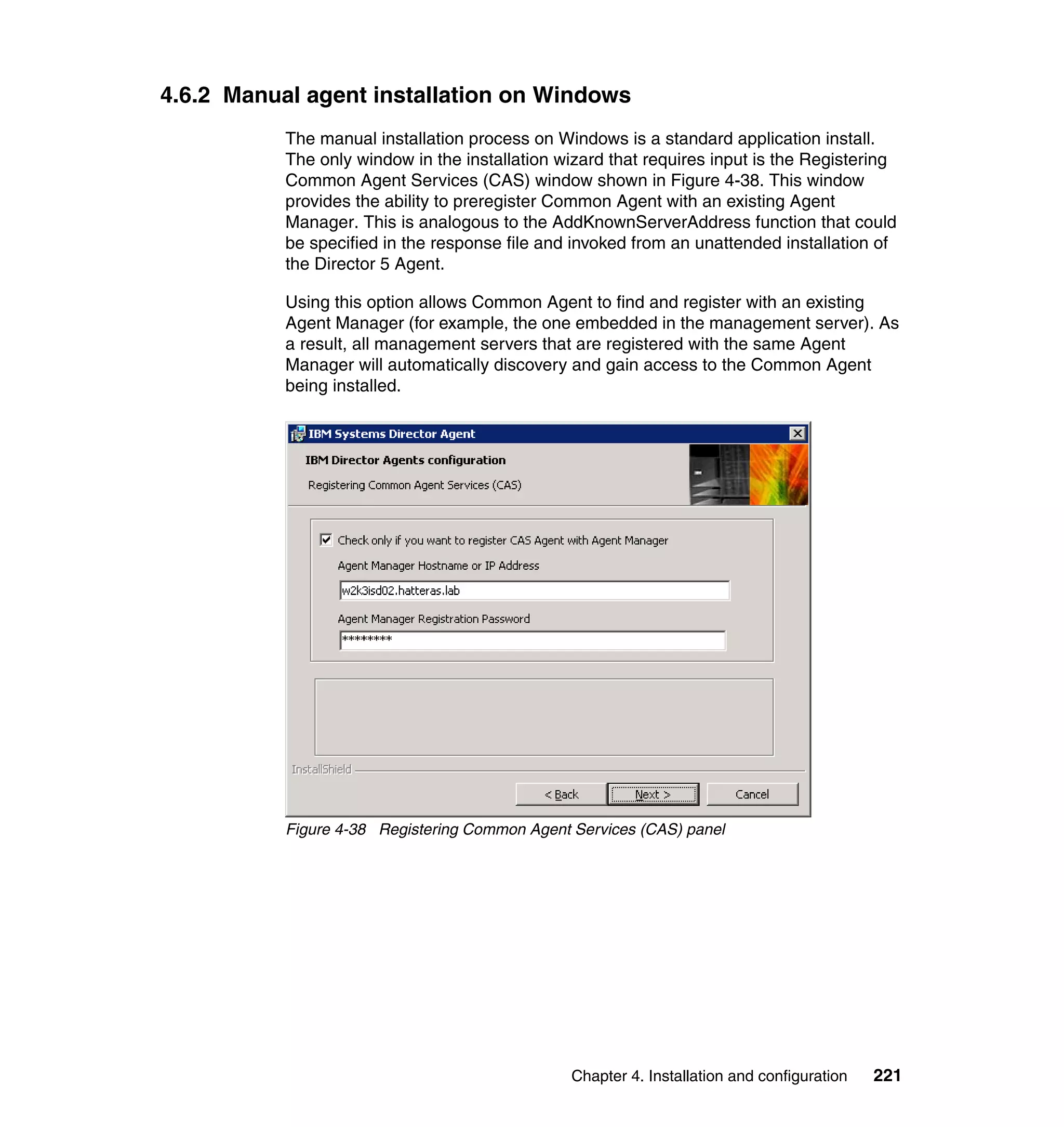 Chapter 4. Installation and configuration 221
4.6.2 Manual agent installation on Windows
The manual installation process on Windows is a standard application install.
The only window in the installation wizard that requires input is the Registering
Common Agent Services (CAS) window shown in Figure 4-38. This window
provides the ability to preregister Common Agent with an existing Agent
Manager. This is analogous to the AddKnownServerAddress function that could
be specified in the response file and invoked from an unattended installation of
the Director 5 Agent.
Using this option allows Common Agent to find and register with an existing
Agent Manager (for example, the one embedded in the management server). As
a result, all management servers that are registered with the same Agent
Manager will automatically discovery and gain access to the Common Agent
being installed.
Figure 4-38 Registering Common Agent Services (CAS) panel
 