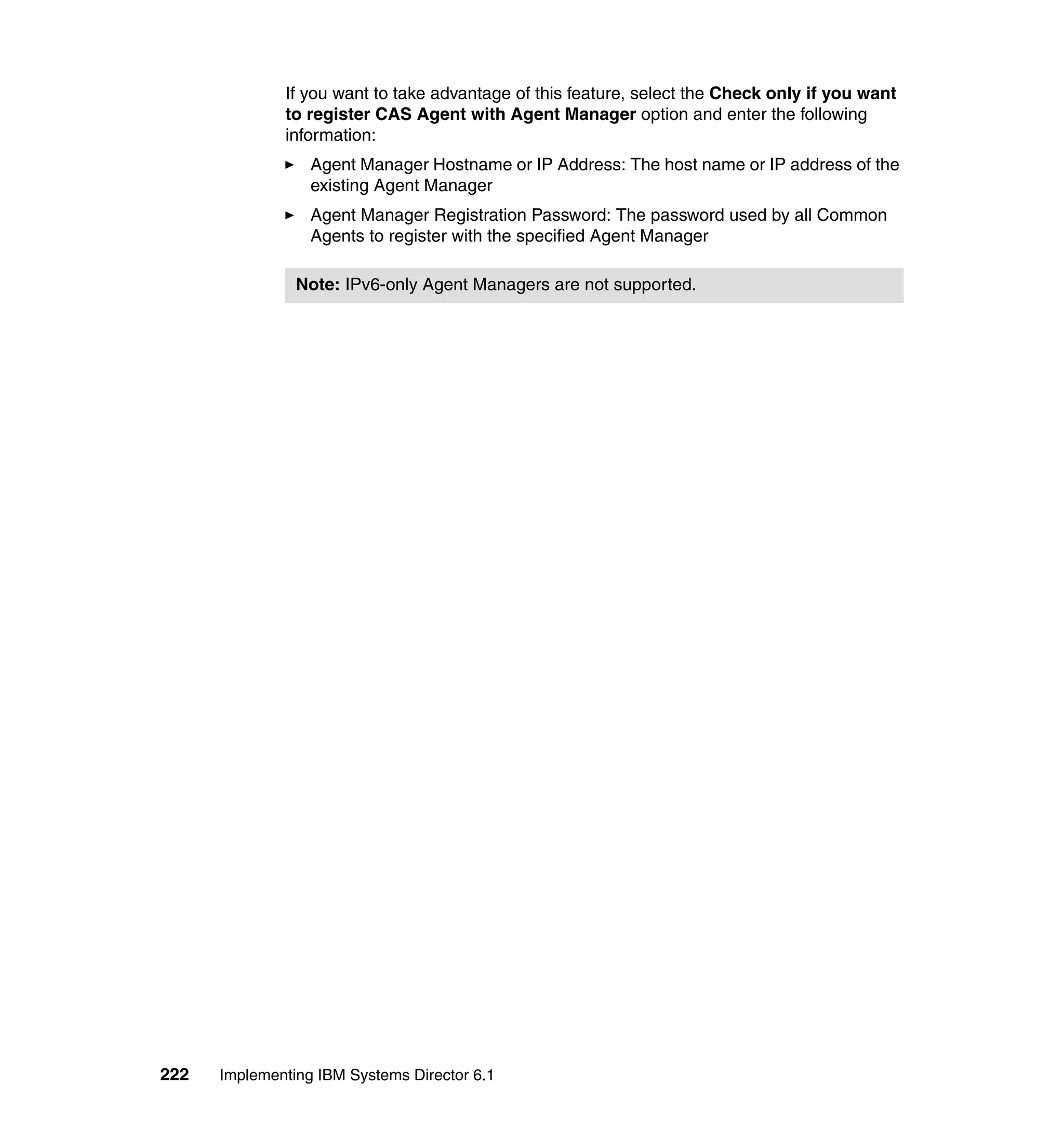 222 Implementing IBM Systems Director 6.1
If you want to take advantage of this feature, select the Check only if you want
to register CAS Agent with Agent Manager option and enter the following
information:
Agent Manager Hostname or IP Address: The host name or IP address of the
existing Agent Manager
Agent Manager Registration Password: The password used by all Common
Agents to register with the specified Agent Manager
Note: IPv6-only Agent Managers are not supported.
 