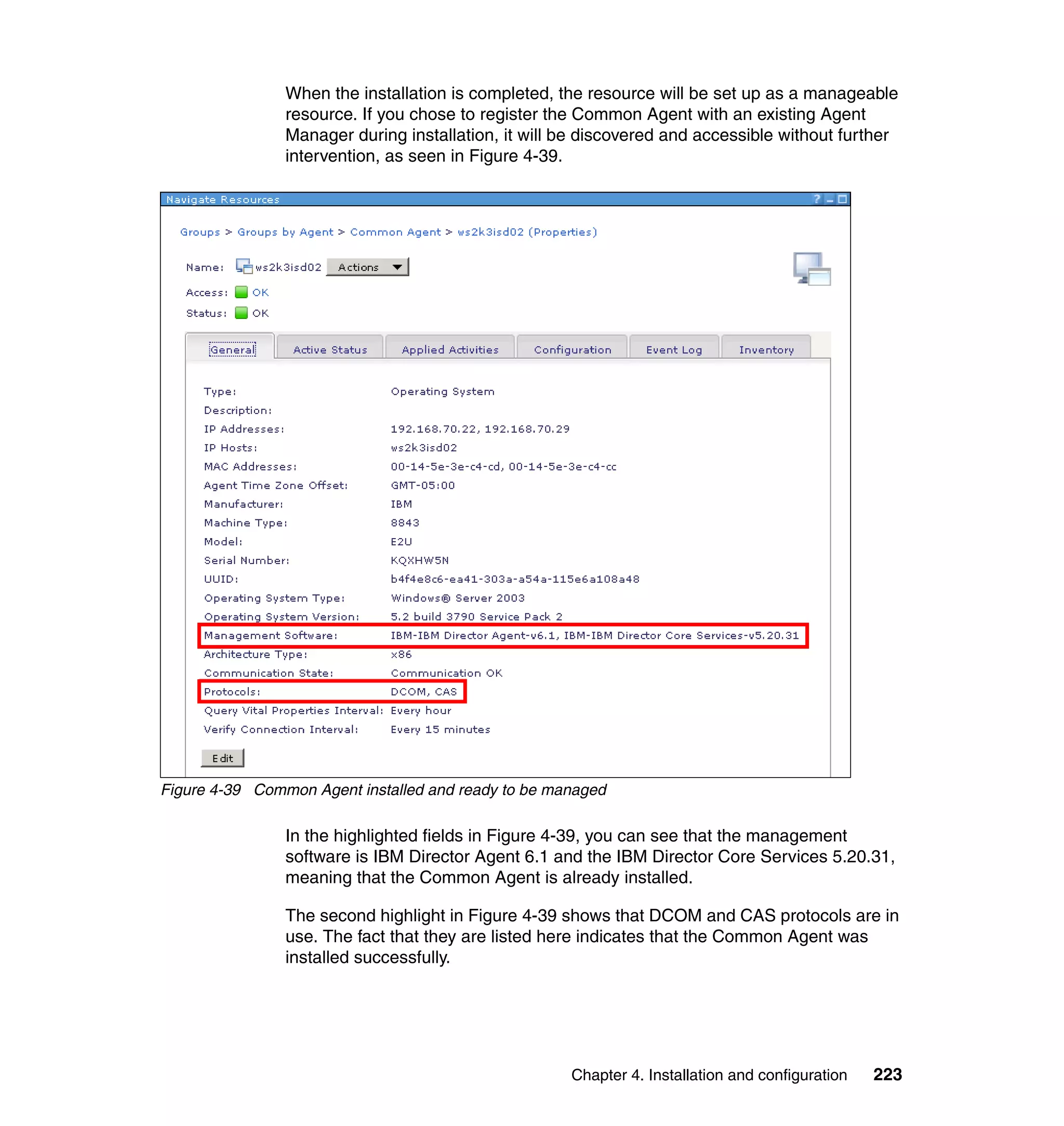 Chapter 4. Installation and configuration 223
When the installation is completed, the resource will be set up as a manageable
resource. If you chose to register the Common Agent with an existing Agent
Manager during installation, it will be discovered and accessible without further
intervention, as seen in Figure 4-39.
Figure 4-39 Common Agent installed and ready to be managed
In the highlighted fields in Figure 4-39, you can see that the management
software is IBM Director Agent 6.1 and the IBM Director Core Services 5.20.31,
meaning that the Common Agent is already installed.
The second highlight in Figure 4-39 shows that DCOM and CAS protocols are in
use. The fact that they are listed here indicates that the Common Agent was
installed successfully.
 