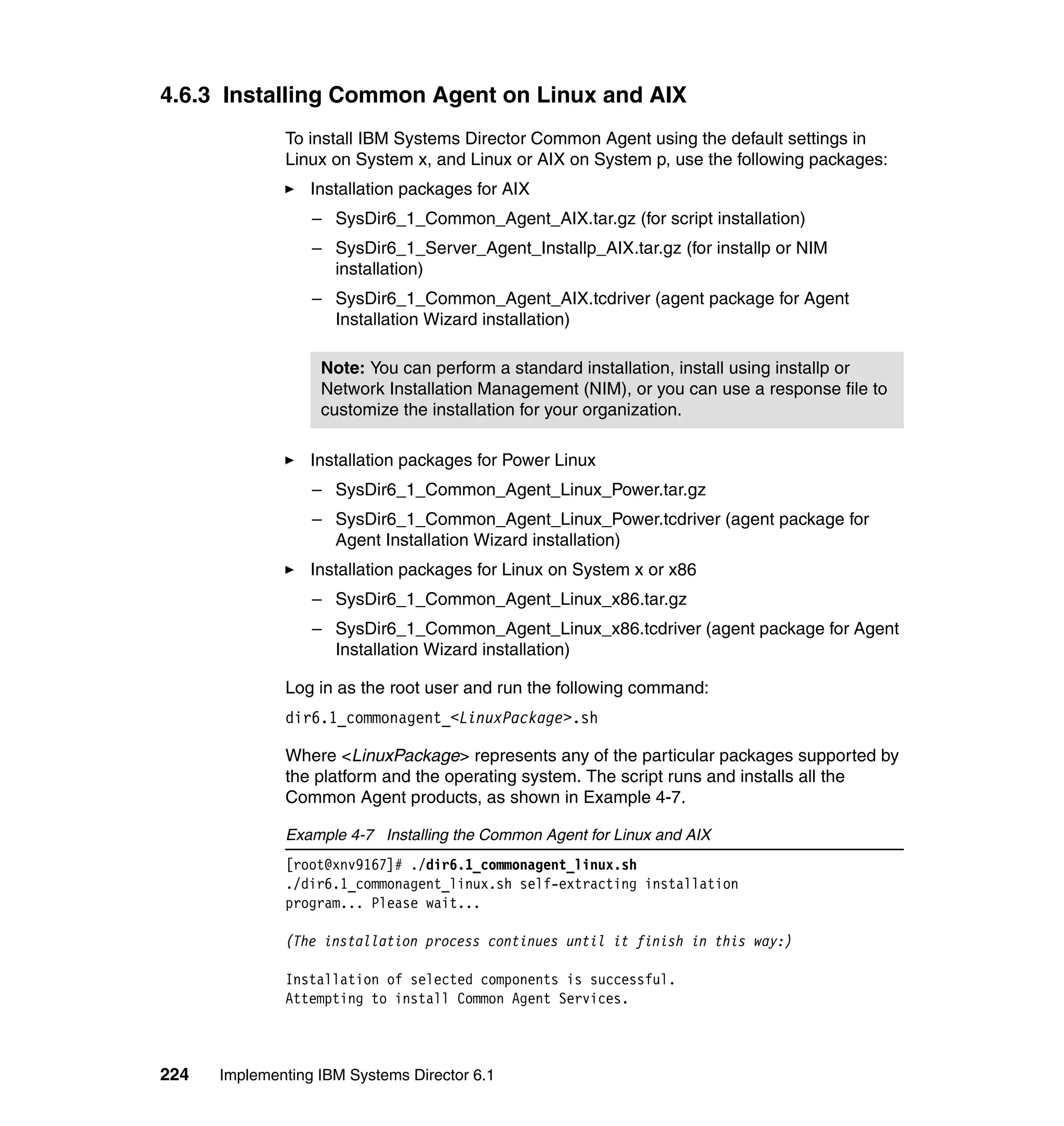224 Implementing IBM Systems Director 6.1
4.6.3 Installing Common Agent on Linux and AIX
To install IBM Systems Director Common Agent using the default settings in
Linux on System x, and Linux or AIX on System p, use the following packages:
Installation packages for AIX
– SysDir6_1_Common_Agent_AIX.tar.gz (for script installation)
– SysDir6_1_Server_Agent_Installp_AIX.tar.gz (for installp or NIM
installation)
– SysDir6_1_Common_Agent_AIX.tcdriver (agent package for Agent
Installation Wizard installation)
Installation packages for Power Linux
– SysDir6_1_Common_Agent_Linux_Power.tar.gz
– SysDir6_1_Common_Agent_Linux_Power.tcdriver (agent package for
Agent Installation Wizard installation)
Installation packages for Linux on System x or x86
– SysDir6_1_Common_Agent_Linux_x86.tar.gz
– SysDir6_1_Common_Agent_Linux_x86.tcdriver (agent package for Agent
Installation Wizard installation)
Log in as the root user and run the following command:
dir6.1_commonagent_<LinuxPackage>.sh
Where <LinuxPackage> represents any of the particular packages supported by
the platform and the operating system. The script runs and installs all the
Common Agent products, as shown in Example 4-7.
Example 4-7 Installing the Common Agent for Linux and AIX
[root@xnv9167]# ./dir6.1_commonagent_linux.sh
./dir6.1_commonagent_linux.sh self-extracting installation
program... Please wait...
(The installation process continues until it finish in this way:)
Installation of selected components is successful.
Attempting to install Common Agent Services.
Note: You can perform a standard installation, install using installp or
Network Installation Management (NIM), or you can use a response file to
customize the installation for your organization.
 
