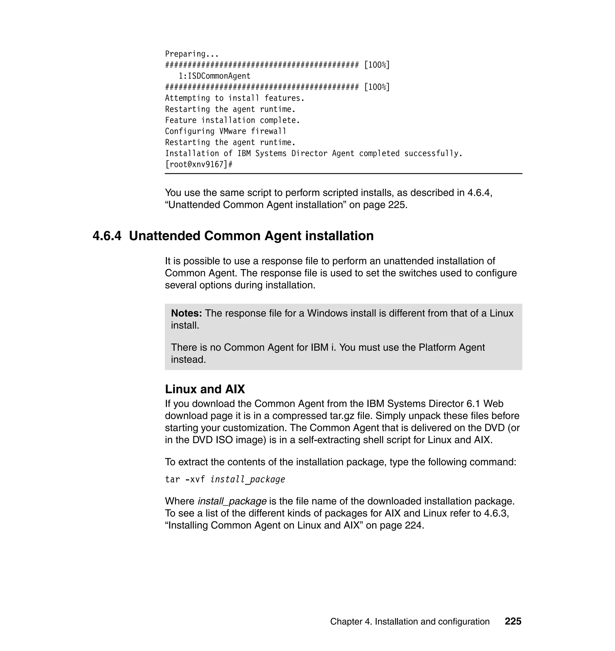 Chapter 4. Installation and configuration 225
Preparing...
########################################### [100%]
1:ISDCommonAgent
########################################### [100%]
Attempting to install features.
Restarting the agent runtime.
Feature installation complete.
Configuring VMware firewall
Restarting the agent runtime.
Installation of IBM Systems Director Agent completed successfully.
[root@xnv9167]#
You use the same script to perform scripted installs, as described in 4.6.4,
“Unattended Common Agent installation” on page 225.
4.6.4 Unattended Common Agent installation
It is possible to use a response file to perform an unattended installation of
Common Agent. The response file is used to set the switches used to configure
several options during installation.
Linux and AIX
If you download the Common Agent from the IBM Systems Director 6.1 Web
download page it is in a compressed tar.gz file. Simply unpack these files before
starting your customization. The Common Agent that is delivered on the DVD (or
in the DVD ISO image) is in a self-extracting shell script for Linux and AIX.
To extract the contents of the installation package, type the following command:
tar -xvf install_package
Where install_package is the file name of the downloaded installation package.
To see a list of the different kinds of packages for AIX and Linux refer to 4.6.3,
“Installing Common Agent on Linux and AIX” on page 224.
Notes: The response file for a Windows install is different from that of a Linux
install.
There is no Common Agent for IBM i. You must use the Platform Agent
instead.
 