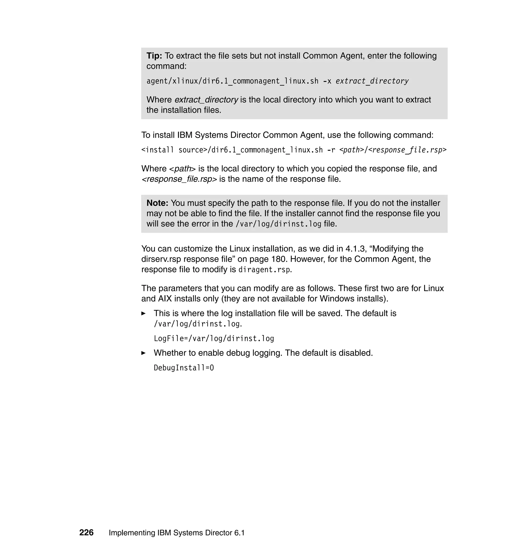 226 Implementing IBM Systems Director 6.1
To install IBM Systems Director Common Agent, use the following command:
<install source>/dir6.1_commonagent_linux.sh -r <path>/<response_file.rsp>
Where <path> is the local directory to which you copied the response file, and
<response_file.rsp> is the name of the response file.
You can customize the Linux installation, as we did in 4.1.3, “Modifying the
dirserv.rsp response file” on page 180. However, for the Common Agent, the
response file to modify is diragent.rsp.
The parameters that you can modify are as follows. These first two are for Linux
and AIX installs only (they are not available for Windows installs).
This is where the log installation file will be saved. The default is
/var/log/dirinst.log.
LogFile=/var/log/dirinst.log
Whether to enable debug logging. The default is disabled.
DebugInstall=0
Tip: To extract the file sets but not install Common Agent, enter the following
command:
agent/xlinux/dir6.1_commonagent_linux.sh -x extract_directory
Where extract_directory is the local directory into which you want to extract
the installation files.
Note: You must specify the path to the response file. If you do not the installer
may not be able to find the file. If the installer cannot find the response file you
will see the error in the /var/log/dirinst.log file.
 