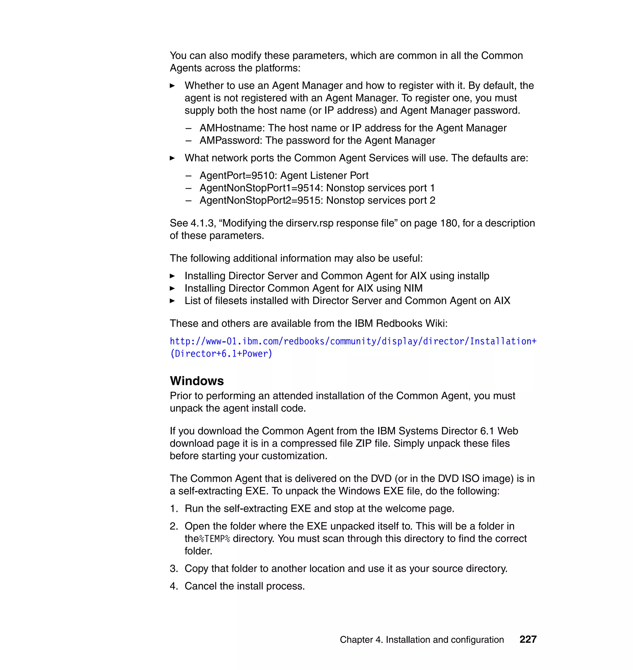 Chapter 4. Installation and configuration 227
You can also modify these parameters, which are common in all the Common
Agents across the platforms:
Whether to use an Agent Manager and how to register with it. By default, the
agent is not registered with an Agent Manager. To register one, you must
supply both the host name (or IP address) and Agent Manager password.
– AMHostname: The host name or IP address for the Agent Manager
– AMPassword: The password for the Agent Manager
What network ports the Common Agent Services will use. The defaults are:
– AgentPort=9510: Agent Listener Port
– AgentNonStopPort1=9514: Nonstop services port 1
– AgentNonStopPort2=9515: Nonstop services port 2
See 4.1.3, “Modifying the dirserv.rsp response file” on page 180, for a description
of these parameters.
The following additional information may also be useful:
Installing Director Server and Common Agent for AIX using installp
Installing Director Common Agent for AIX using NIM
List of filesets installed with Director Server and Common Agent on AIX
These and others are available from the IBM Redbooks Wiki:
http://www-01.ibm.com/redbooks/community/display/director/Installation+
(Director+6.1+Power)
Windows
Prior to performing an attended installation of the Common Agent, you must
unpack the agent install code.
If you download the Common Agent from the IBM Systems Director 6.1 Web
download page it is in a compressed file ZIP file. Simply unpack these files
before starting your customization.
The Common Agent that is delivered on the DVD (or in the DVD ISO image) is in
a self-extracting EXE. To unpack the Windows EXE file, do the following:
1. Run the self-extracting EXE and stop at the welcome page.
2. Open the folder where the EXE unpacked itself to. This will be a folder in
the%TEMP% directory. You must scan through this directory to find the correct
folder.
3. Copy that folder to another location and use it as your source directory.
4. Cancel the install process.
 