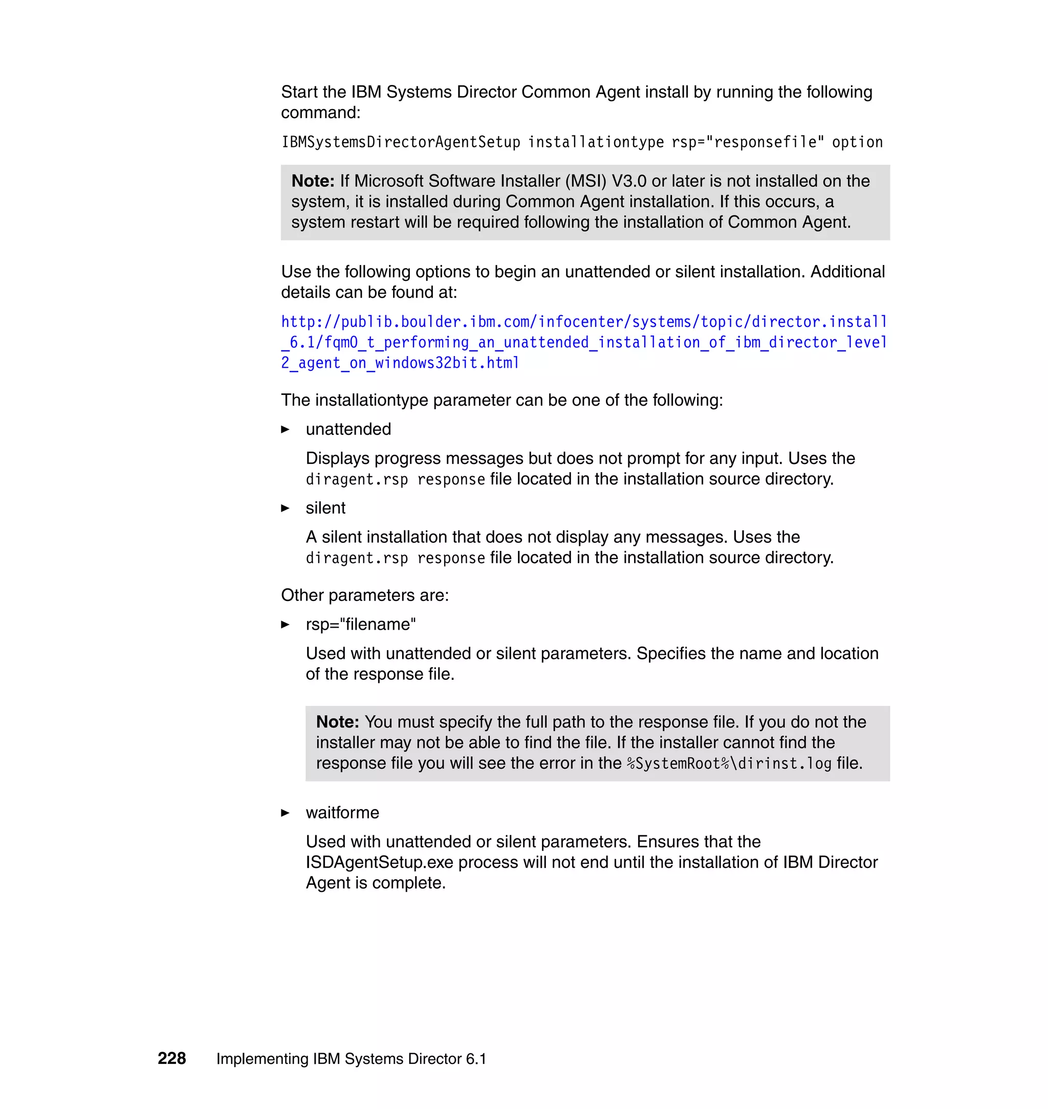 228 Implementing IBM Systems Director 6.1
Start the IBM Systems Director Common Agent install by running the following
command:
IBMSystemsDirectorAgentSetup installationtype rsp="responsefile" option
Use the following options to begin an unattended or silent installation. Additional
details can be found at:
http://publib.boulder.ibm.com/infocenter/systems/topic/director.install
_6.1/fqm0_t_performing_an_unattended_installation_of_ibm_director_level
2_agent_on_windows32bit.html
The installationtype parameter can be one of the following:
unattended
Displays progress messages but does not prompt for any input. Uses the
diragent.rsp response file located in the installation source directory.
silent
A silent installation that does not display any messages. Uses the
diragent.rsp response file located in the installation source directory.
Other parameters are:
rsp="filename"
Used with unattended or silent parameters. Specifies the name and location
of the response file.
waitforme
Used with unattended or silent parameters. Ensures that the
ISDAgentSetup.exe process will not end until the installation of IBM Director
Agent is complete.
Note: If Microsoft Software Installer (MSI) V3.0 or later is not installed on the
system, it is installed during Common Agent installation. If this occurs, a
system restart will be required following the installation of Common Agent.
Note: You must specify the full path to the response file. If you do not the
installer may not be able to find the file. If the installer cannot find the
response file you will see the error in the %SystemRoot%dirinst.log file.
 