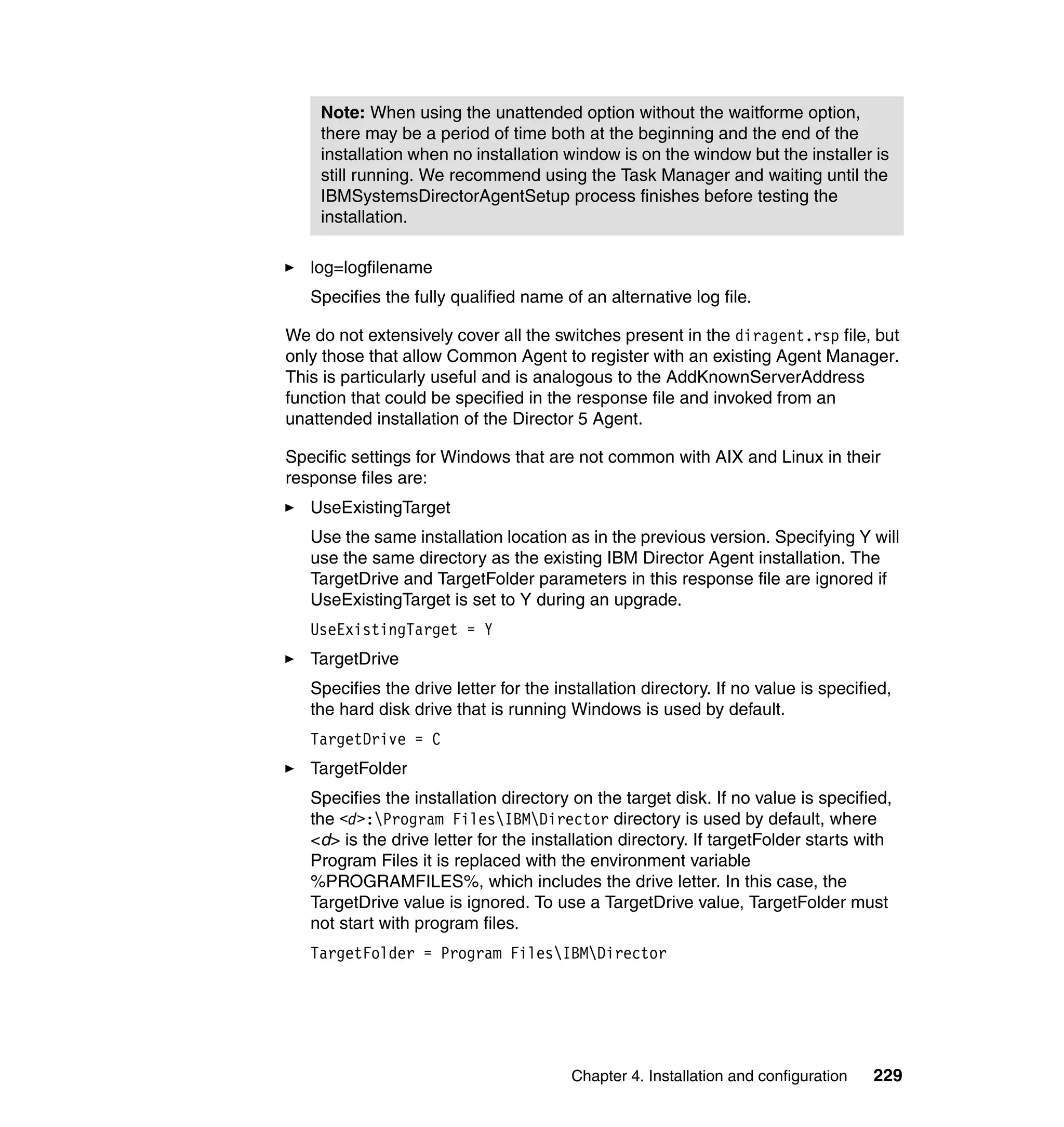 Chapter 4. Installation and configuration 229
log=logfilename
Specifies the fully qualified name of an alternative log file.
We do not extensively cover all the switches present in the diragent.rsp file, but
only those that allow Common Agent to register with an existing Agent Manager.
This is particularly useful and is analogous to the AddKnownServerAddress
function that could be specified in the response file and invoked from an
unattended installation of the Director 5 Agent.
Specific settings for Windows that are not common with AIX and Linux in their
response files are:
UseExistingTarget
Use the same installation location as in the previous version. Specifying Y will
use the same directory as the existing IBM Director Agent installation. The
TargetDrive and TargetFolder parameters in this response file are ignored if
UseExistingTarget is set to Y during an upgrade.
UseExistingTarget = Y
TargetDrive
Specifies the drive letter for the installation directory. If no value is specified,
the hard disk drive that is running Windows is used by default.
TargetDrive = C
TargetFolder
Specifies the installation directory on the target disk. If no value is specified,
the <d>:Program FilesIBMDirector directory is used by default, where
<d> is the drive letter for the installation directory. If targetFolder starts with
Program Files it is replaced with the environment variable
%PROGRAMFILES%, which includes the drive letter. In this case, the
TargetDrive value is ignored. To use a TargetDrive value, TargetFolder must
not start with program files.
TargetFolder = Program FilesIBMDirector
Note: When using the unattended option without the waitforme option,
there may be a period of time both at the beginning and the end of the
installation when no installation window is on the window but the installer is
still running. We recommend using the Task Manager and waiting until the
IBMSystemsDirectorAgentSetup process finishes before testing the
installation.
 