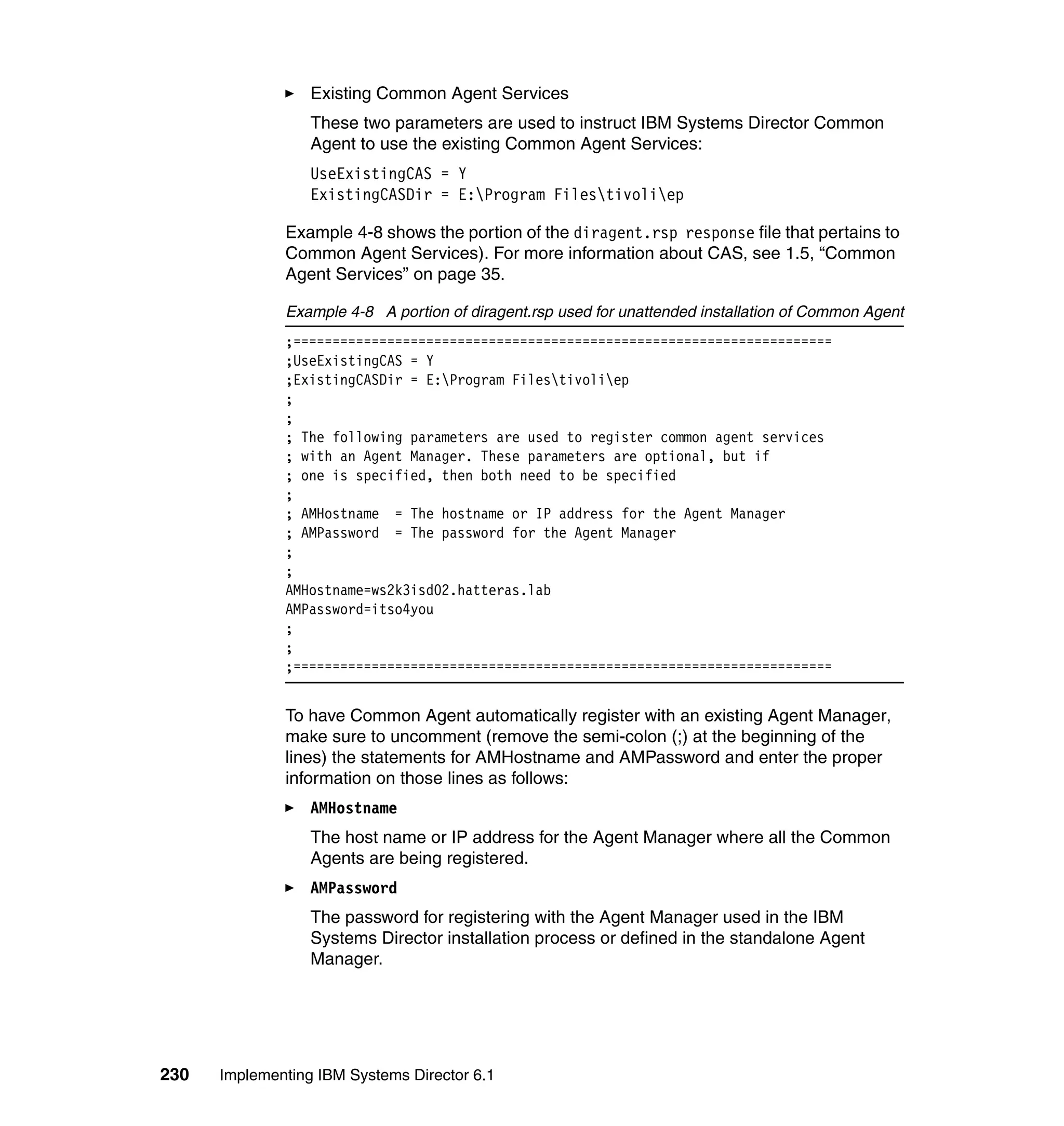 230 Implementing IBM Systems Director 6.1
Existing Common Agent Services
These two parameters are used to instruct IBM Systems Director Common
Agent to use the existing Common Agent Services:
UseExistingCAS = Y
ExistingCASDir = E:Program Filestivoliep
Example 4-8 shows the portion of the diragent.rsp response file that pertains to
Common Agent Services). For more information about CAS, see 1.5, “Common
Agent Services” on page 35.
Example 4-8 A portion of diragent.rsp used for unattended installation of Common Agent
;=====================================================================
;UseExistingCAS = Y
;ExistingCASDir = E:Program Filestivoliep
;
;
; The following parameters are used to register common agent services
; with an Agent Manager. These parameters are optional, but if
; one is specified, then both need to be specified
;
; AMHostname = The hostname or IP address for the Agent Manager
; AMPassword = The password for the Agent Manager
;
;
AMHostname=ws2k3isd02.hatteras.lab
AMPassword=itso4you
;
;
;=====================================================================
To have Common Agent automatically register with an existing Agent Manager,
make sure to uncomment (remove the semi-colon (;) at the beginning of the
lines) the statements for AMHostname and AMPassword and enter the proper
information on those lines as follows:
AMHostname
The host name or IP address for the Agent Manager where all the Common
Agents are being registered.
AMPassword
The password for registering with the Agent Manager used in the IBM
Systems Director installation process or defined in the standalone Agent
Manager.
 