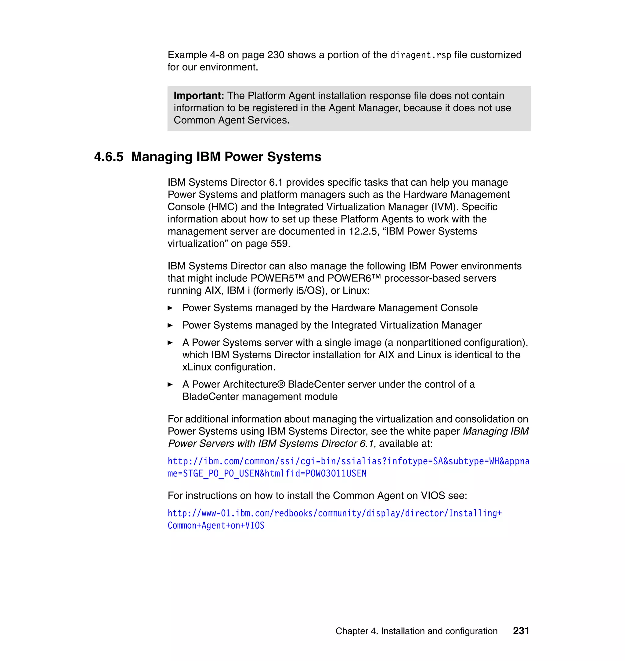 Chapter 4. Installation and configuration 231
Example 4-8 on page 230 shows a portion of the diragent.rsp file customized
for our environment.
4.6.5 Managing IBM Power Systems
IBM Systems Director 6.1 provides specific tasks that can help you manage
Power Systems and platform managers such as the Hardware Management
Console (HMC) and the Integrated Virtualization Manager (IVM). Specific
information about how to set up these Platform Agents to work with the
management server are documented in 12.2.5, “IBM Power Systems
virtualization” on page 559.
IBM Systems Director can also manage the following IBM Power environments
that might include POWER5™ and POWER6™ processor-based servers
running AIX, IBM i (formerly i5/OS), or Linux:
Power Systems managed by the Hardware Management Console
Power Systems managed by the Integrated Virtualization Manager
A Power Systems server with a single image (a nonpartitioned configuration),
which IBM Systems Director installation for AIX and Linux is identical to the
xLinux configuration.
A Power Architecture® BladeCenter server under the control of a
BladeCenter management module
For additional information about managing the virtualization and consolidation on
Power Systems using IBM Systems Director, see the white paper Managing IBM
Power Servers with IBM Systems Director 6.1, available at:
http://ibm.com/common/ssi/cgi-bin/ssialias?infotype=SA&subtype=WH&appna
me=STGE_PO_PO_USEN&htmlfid=POW03011USEN
For instructions on how to install the Common Agent on VIOS see:
http://www-01.ibm.com/redbooks/community/display/director/Installing+
Common+Agent+on+VIOS
Important: The Platform Agent installation response file does not contain
information to be registered in the Agent Manager, because it does not use
Common Agent Services.
 