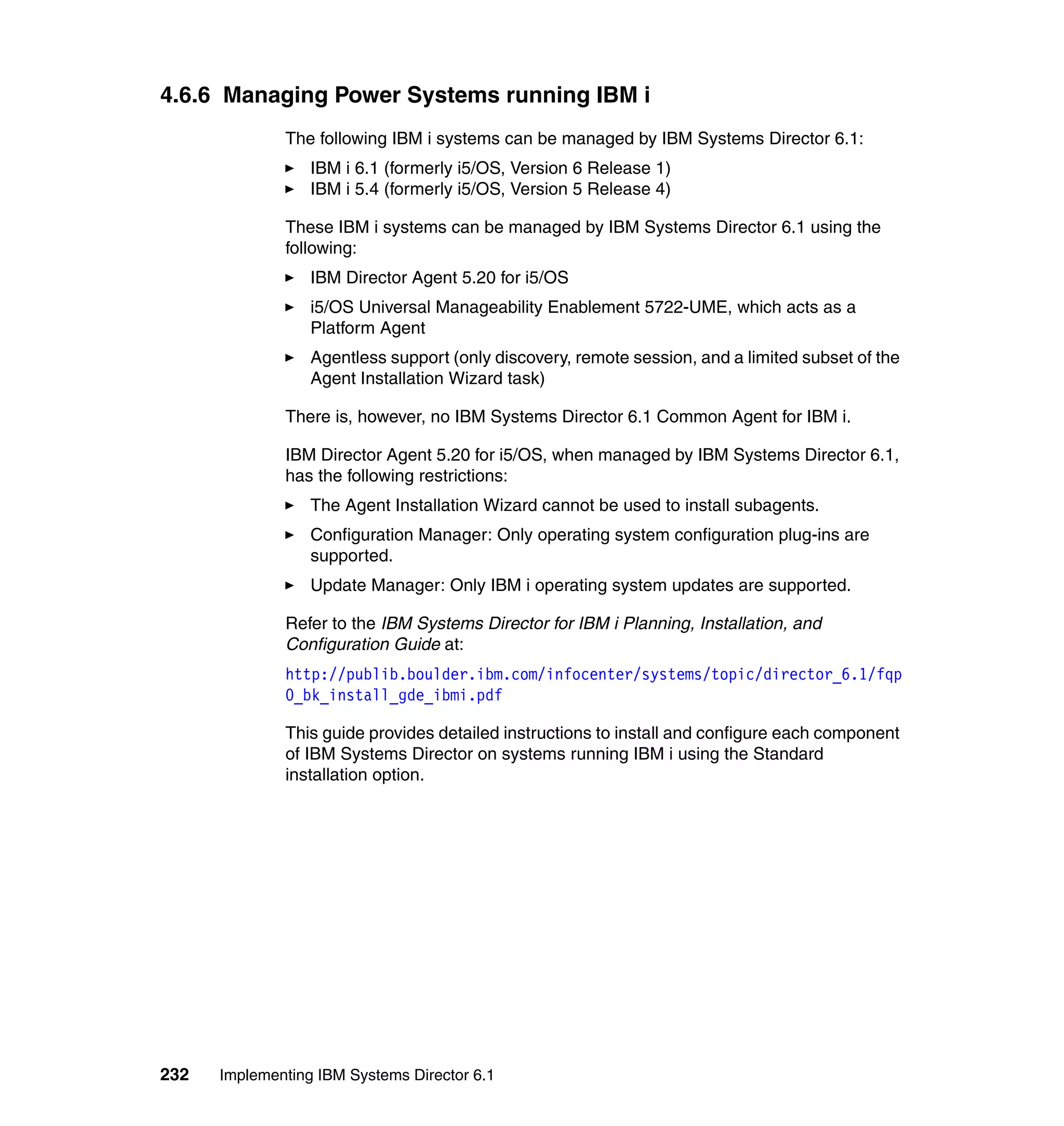 232 Implementing IBM Systems Director 6.1
4.6.6 Managing Power Systems running IBM i
The following IBM i systems can be managed by IBM Systems Director 6.1:
IBM i 6.1 (formerly i5/OS, Version 6 Release 1)
IBM i 5.4 (formerly i5/OS, Version 5 Release 4)
These IBM i systems can be managed by IBM Systems Director 6.1 using the
following:
IBM Director Agent 5.20 for i5/OS
i5/OS Universal Manageability Enablement 5722-UME, which acts as a
Platform Agent
Agentless support (only discovery, remote session, and a limited subset of the
Agent Installation Wizard task)
There is, however, no IBM Systems Director 6.1 Common Agent for IBM i.
IBM Director Agent 5.20 for i5/OS, when managed by IBM Systems Director 6.1,
has the following restrictions:
The Agent Installation Wizard cannot be used to install subagents.
Configuration Manager: Only operating system configuration plug-ins are
supported.
Update Manager: Only IBM i operating system updates are supported.
Refer to the IBM Systems Director for IBM i Planning, Installation, and
Configuration Guide at:
http://publib.boulder.ibm.com/infocenter/systems/topic/director_6.1/fqp
0_bk_install_gde_ibmi.pdf
This guide provides detailed instructions to install and configure each component
of IBM Systems Director on systems running IBM i using the Standard
installation option.
 