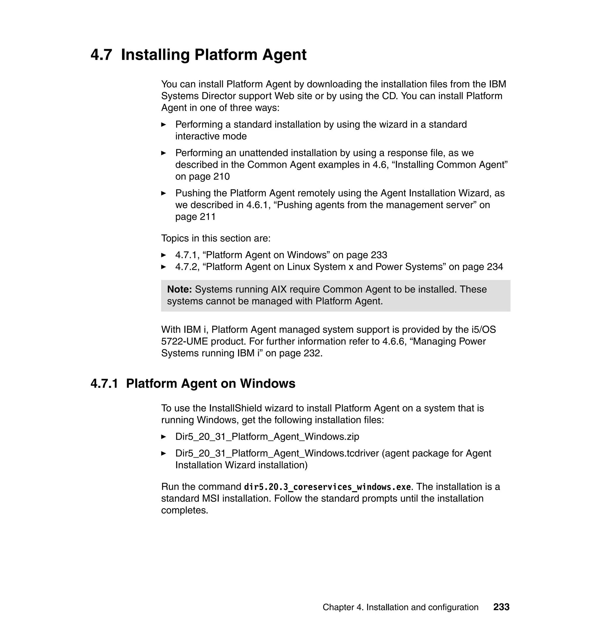 Chapter 4. Installation and configuration 233
4.7 Installing Platform Agent
You can install Platform Agent by downloading the installation files from the IBM
Systems Director support Web site or by using the CD. You can install Platform
Agent in one of three ways:
Performing a standard installation by using the wizard in a standard
interactive mode
Performing an unattended installation by using a response file, as we
described in the Common Agent examples in 4.6, “Installing Common Agent”
on page 210
Pushing the Platform Agent remotely using the Agent Installation Wizard, as
we described in 4.6.1, “Pushing agents from the management server” on
page 211
Topics in this section are:
4.7.1, “Platform Agent on Windows” on page 233
4.7.2, “Platform Agent on Linux System x and Power Systems” on page 234
With IBM i, Platform Agent managed system support is provided by the i5/OS
5722-UME product. For further information refer to 4.6.6, “Managing Power
Systems running IBM i” on page 232.
4.7.1 Platform Agent on Windows
To use the InstallShield wizard to install Platform Agent on a system that is
running Windows, get the following installation files:
Dir5_20_31_Platform_Agent_Windows.zip
Dir5_20_31_Platform_Agent_Windows.tcdriver (agent package for Agent
Installation Wizard installation)
Run the command dir5.20.3_coreservices_windows.exe. The installation is a
standard MSI installation. Follow the standard prompts until the installation
completes.
Note: Systems running AIX require Common Agent to be installed. These
systems cannot be managed with Platform Agent.
 