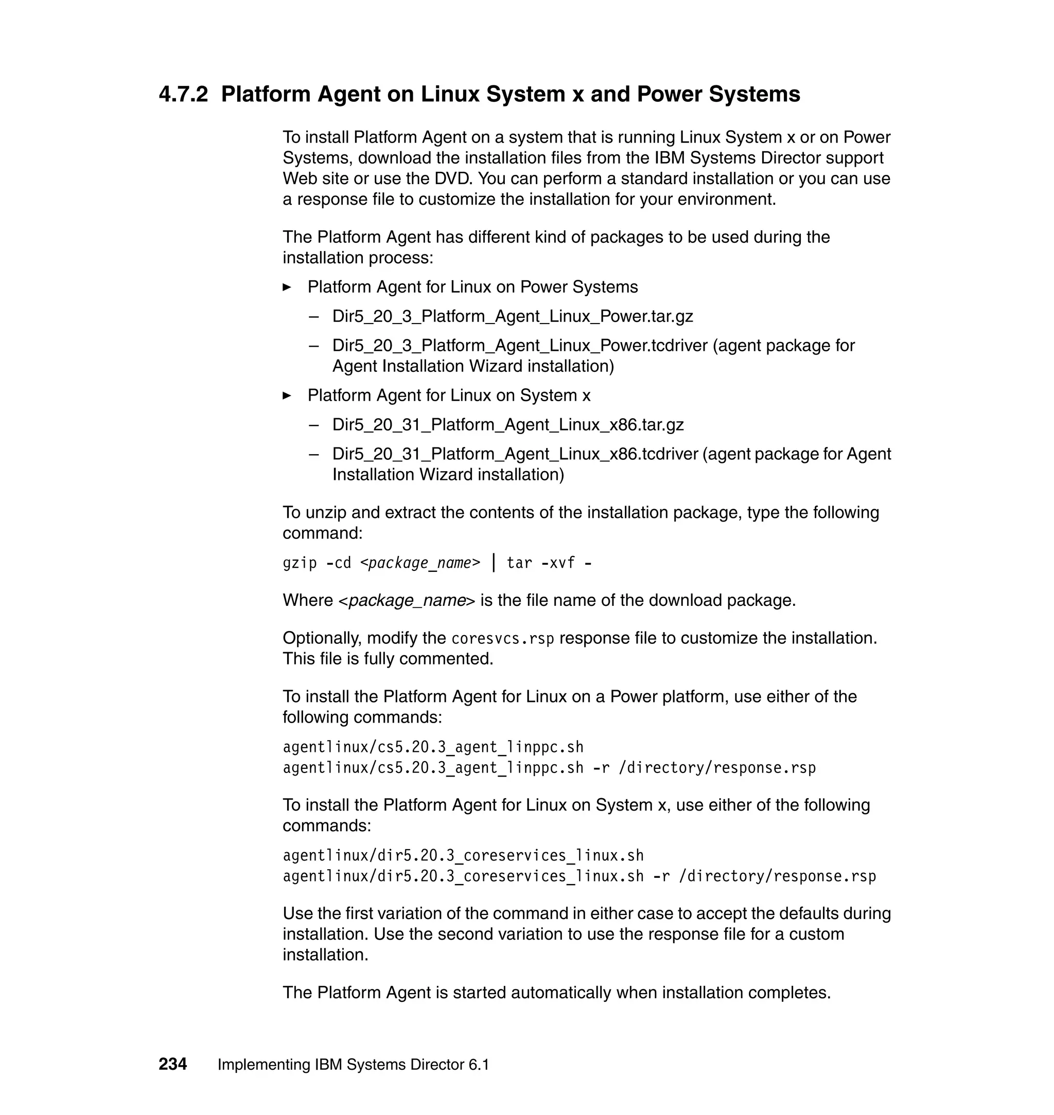 234 Implementing IBM Systems Director 6.1
4.7.2 Platform Agent on Linux System x and Power Systems
To install Platform Agent on a system that is running Linux System x or on Power
Systems, download the installation files from the IBM Systems Director support
Web site or use the DVD. You can perform a standard installation or you can use
a response file to customize the installation for your environment.
The Platform Agent has different kind of packages to be used during the
installation process:
Platform Agent for Linux on Power Systems
– Dir5_20_3_Platform_Agent_Linux_Power.tar.gz
– Dir5_20_3_Platform_Agent_Linux_Power.tcdriver (agent package for
Agent Installation Wizard installation)
Platform Agent for Linux on System x
– Dir5_20_31_Platform_Agent_Linux_x86.tar.gz
– Dir5_20_31_Platform_Agent_Linux_x86.tcdriver (agent package for Agent
Installation Wizard installation)
To unzip and extract the contents of the installation package, type the following
command:
gzip -cd <package_name> | tar -xvf -
Where <package_name> is the file name of the download package.
Optionally, modify the coresvcs.rsp response file to customize the installation.
This file is fully commented.
To install the Platform Agent for Linux on a Power platform, use either of the
following commands:
agentlinux/cs5.20.3_agent_linppc.sh
agentlinux/cs5.20.3_agent_linppc.sh -r /directory/response.rsp
To install the Platform Agent for Linux on System x, use either of the following
commands:
agentlinux/dir5.20.3_coreservices_linux.sh
agentlinux/dir5.20.3_coreservices_linux.sh -r /directory/response.rsp
Use the first variation of the command in either case to accept the defaults during
installation. Use the second variation to use the response file for a custom
installation.
The Platform Agent is started automatically when installation completes.
 