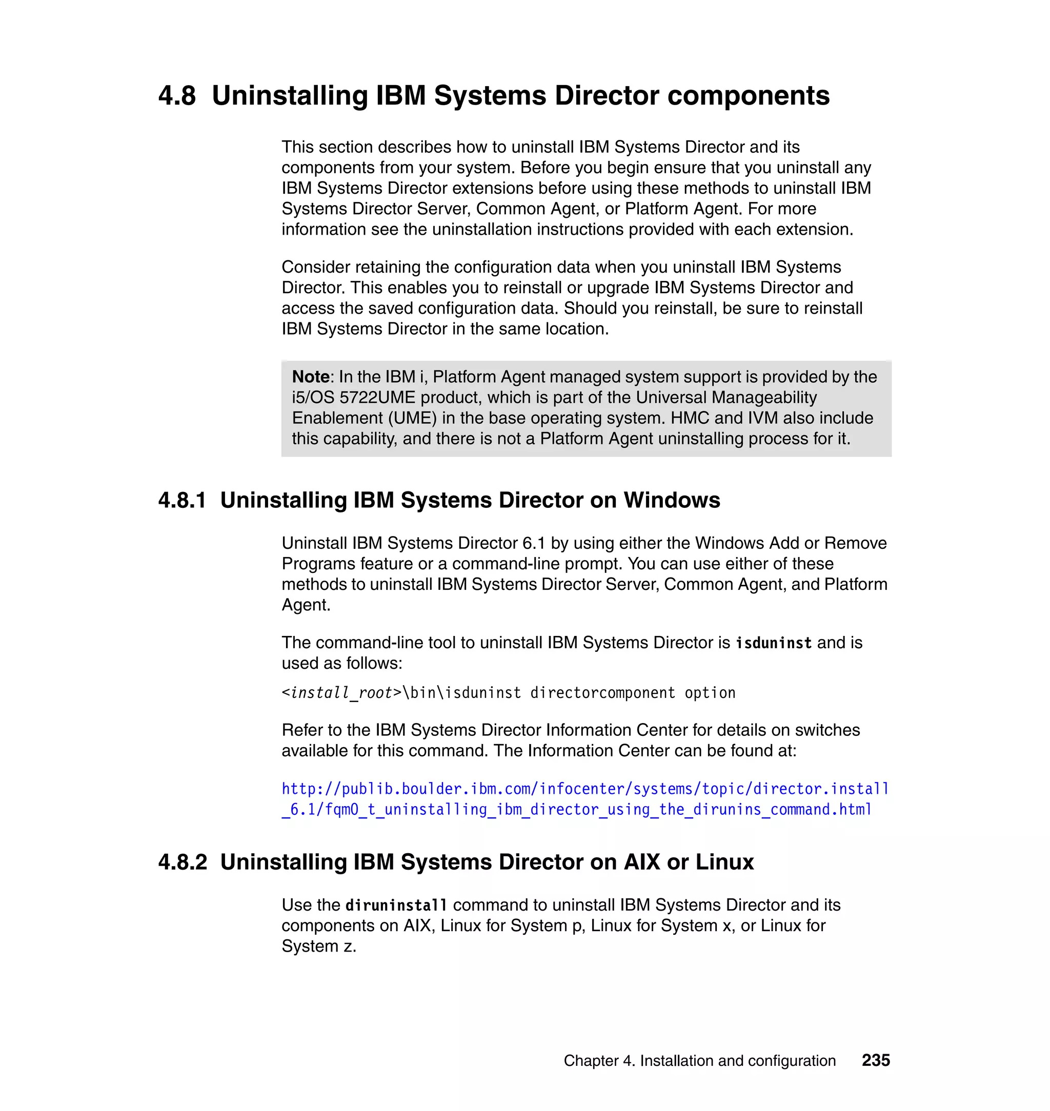 Chapter 4. Installation and configuration 235
4.8 Uninstalling IBM Systems Director components
This section describes how to uninstall IBM Systems Director and its
components from your system. Before you begin ensure that you uninstall any
IBM Systems Director extensions before using these methods to uninstall IBM
Systems Director Server, Common Agent, or Platform Agent. For more
information see the uninstallation instructions provided with each extension.
Consider retaining the configuration data when you uninstall IBM Systems
Director. This enables you to reinstall or upgrade IBM Systems Director and
access the saved configuration data. Should you reinstall, be sure to reinstall
IBM Systems Director in the same location.
4.8.1 Uninstalling IBM Systems Director on Windows
Uninstall IBM Systems Director 6.1 by using either the Windows Add or Remove
Programs feature or a command-line prompt. You can use either of these
methods to uninstall IBM Systems Director Server, Common Agent, and Platform
Agent.
The command-line tool to uninstall IBM Systems Director is isduninst and is
used as follows:
<install_root>binisduninst directorcomponent option
Refer to the IBM Systems Director Information Center for details on switches
available for this command. The Information Center can be found at:
http://publib.boulder.ibm.com/infocenter/systems/topic/director.install
_6.1/fqm0_t_uninstalling_ibm_director_using_the_dirunins_command.html
4.8.2 Uninstalling IBM Systems Director on AIX or Linux
Use the diruninstall command to uninstall IBM Systems Director and its
components on AIX, Linux for System p, Linux for System x, or Linux for
System z.
Note: In the IBM i, Platform Agent managed system support is provided by the
i5/OS 5722UME product, which is part of the Universal Manageability
Enablement (UME) in the base operating system. HMC and IVM also include
this capability, and there is not a Platform Agent uninstalling process for it.
 