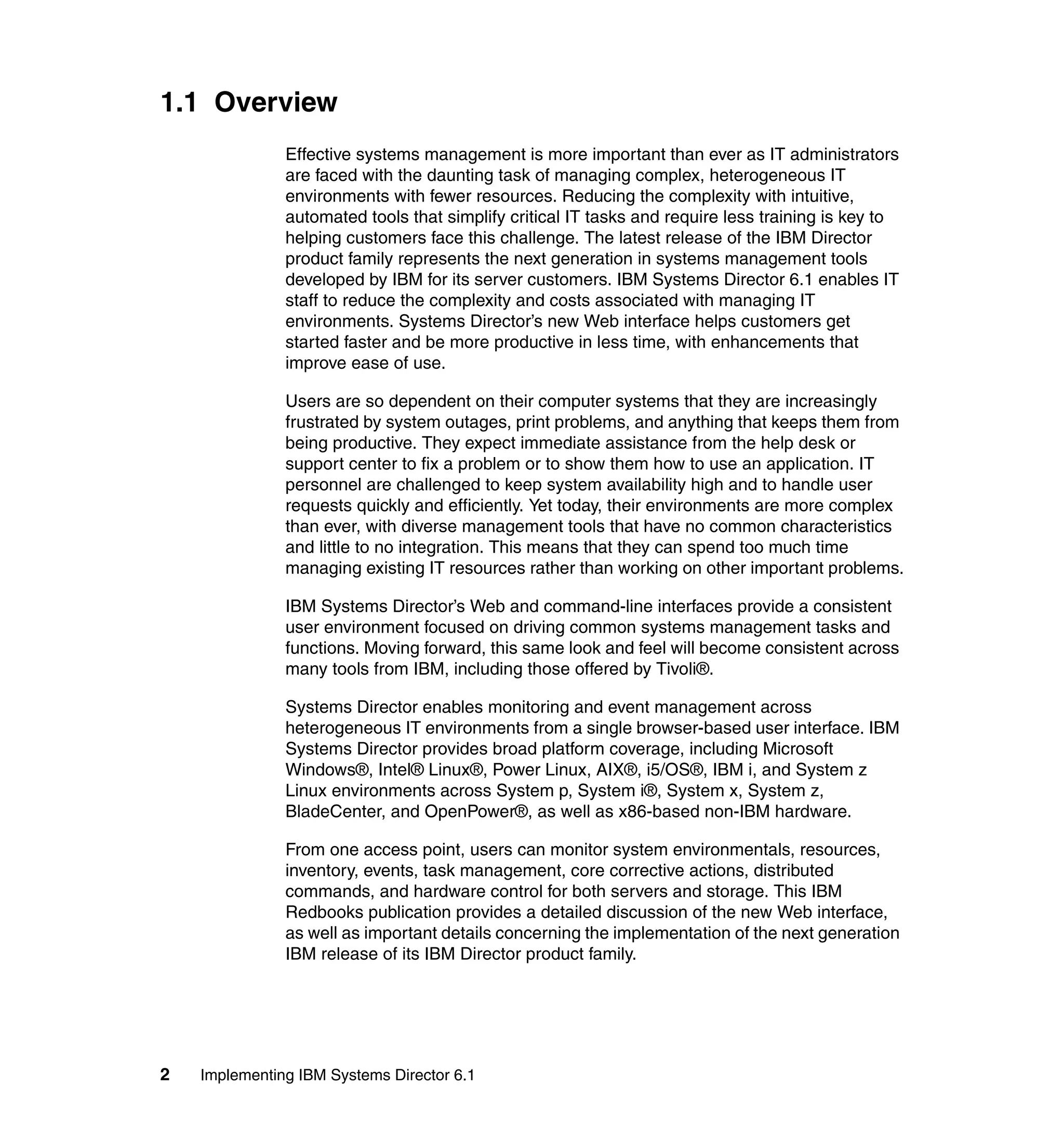2 Implementing IBM Systems Director 6.1
1.1 Overview
Effective systems management is more important than ever as IT administrators
are faced with the daunting task of managing complex, heterogeneous IT
environments with fewer resources. Reducing the complexity with intuitive,
automated tools that simplify critical IT tasks and require less training is key to
helping customers face this challenge. The latest release of the IBM Director
product family represents the next generation in systems management tools
developed by IBM for its server customers. IBM Systems Director 6.1 enables IT
staff to reduce the complexity and costs associated with managing IT
environments. Systems Director’s new Web interface helps customers get
started faster and be more productive in less time, with enhancements that
improve ease of use.
Users are so dependent on their computer systems that they are increasingly
frustrated by system outages, print problems, and anything that keeps them from
being productive. They expect immediate assistance from the help desk or
support center to fix a problem or to show them how to use an application. IT
personnel are challenged to keep system availability high and to handle user
requests quickly and efficiently. Yet today, their environments are more complex
than ever, with diverse management tools that have no common characteristics
and little to no integration. This means that they can spend too much time
managing existing IT resources rather than working on other important problems.
IBM Systems Director’s Web and command-line interfaces provide a consistent
user environment focused on driving common systems management tasks and
functions. Moving forward, this same look and feel will become consistent across
many tools from IBM, including those offered by Tivoli®.
Systems Director enables monitoring and event management across
heterogeneous IT environments from a single browser-based user interface. IBM
Systems Director provides broad platform coverage, including Microsoft
Windows®, Intel® Linux®, Power Linux, AIX®, i5/OS®, IBM i, and System z
Linux environments across System p, System i®, System x, System z,
BladeCenter, and OpenPower®, as well as x86-based non-IBM hardware.
From one access point, users can monitor system environmentals, resources,
inventory, events, task management, core corrective actions, distributed
commands, and hardware control for both servers and storage. This IBM
Redbooks publication provides a detailed discussion of the new Web interface,
as well as important details concerning the implementation of the next generation
IBM release of its IBM Director product family.
 