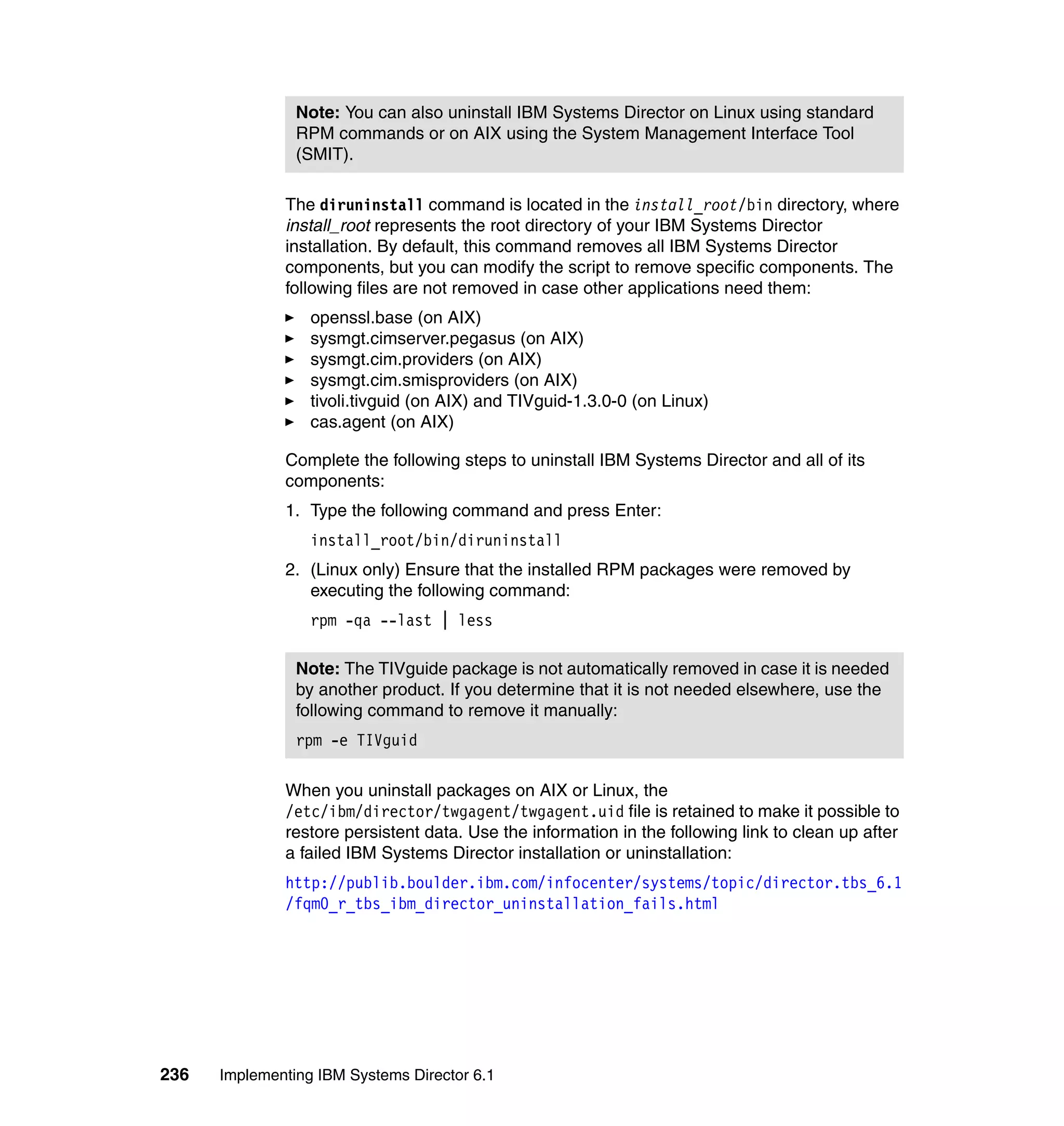 236 Implementing IBM Systems Director 6.1
The diruninstall command is located in the install_root/bin directory, where
install_root represents the root directory of your IBM Systems Director
installation. By default, this command removes all IBM Systems Director
components, but you can modify the script to remove specific components. The
following files are not removed in case other applications need them:
openssl.base (on AIX)
sysmgt.cimserver.pegasus (on AIX)
sysmgt.cim.providers (on AIX)
sysmgt.cim.smisproviders (on AIX)
tivoli.tivguid (on AIX) and TIVguid-1.3.0-0 (on Linux)
cas.agent (on AIX)
Complete the following steps to uninstall IBM Systems Director and all of its
components:
1. Type the following command and press Enter:
install_root/bin/diruninstall
2. (Linux only) Ensure that the installed RPM packages were removed by
executing the following command:
rpm -qa --last | less
When you uninstall packages on AIX or Linux, the
/etc/ibm/director/twgagent/twgagent.uid file is retained to make it possible to
restore persistent data. Use the information in the following link to clean up after
a failed IBM Systems Director installation or uninstallation:
http://publib.boulder.ibm.com/infocenter/systems/topic/director.tbs_6.1
/fqm0_r_tbs_ibm_director_uninstallation_fails.html
Note: You can also uninstall IBM Systems Director on Linux using standard
RPM commands or on AIX using the System Management Interface Tool
(SMIT).
Note: The TIVguide package is not automatically removed in case it is needed
by another product. If you determine that it is not needed elsewhere, use the
following command to remove it manually:
rpm -e TIVguid
 