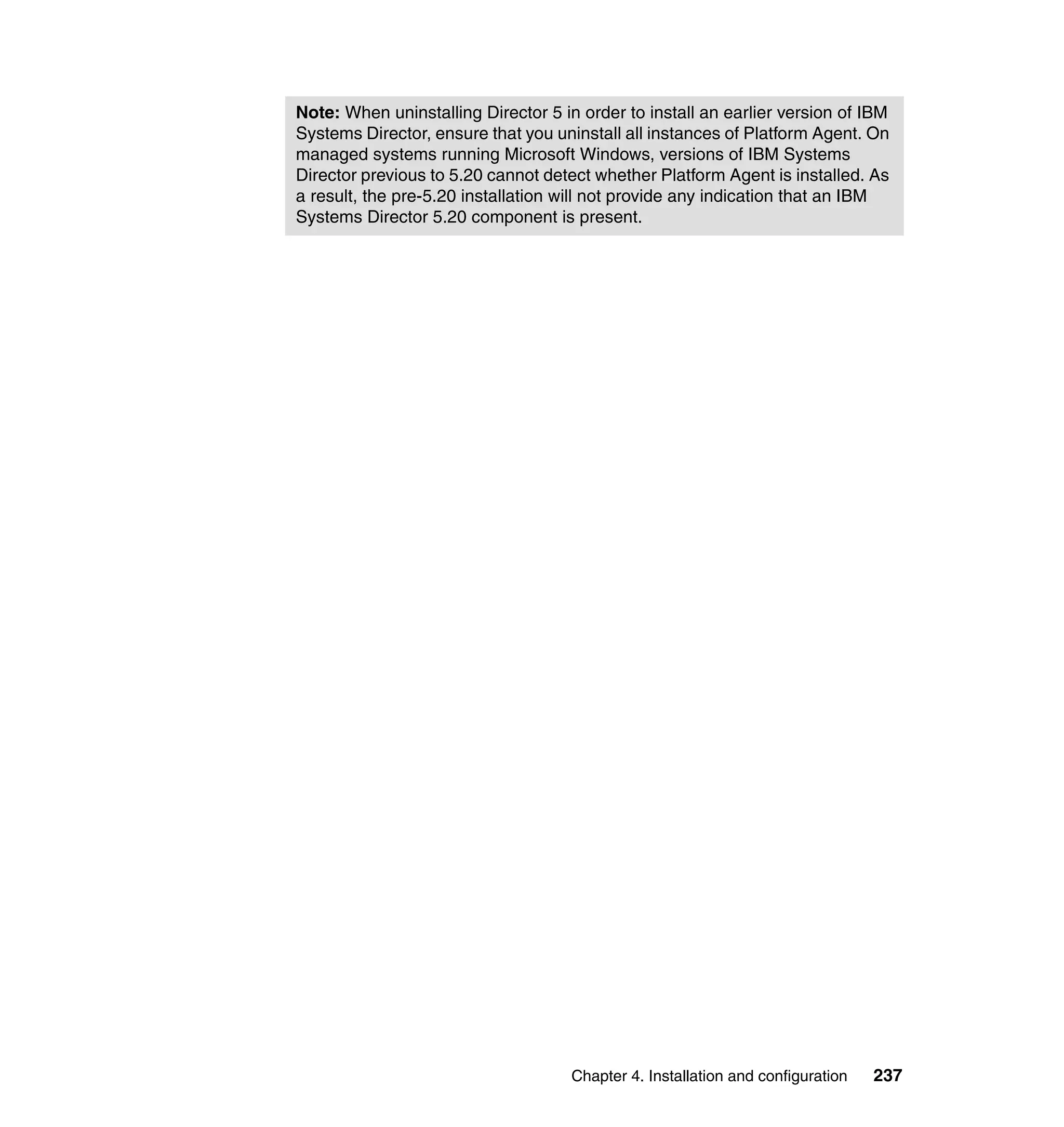 Chapter 4. Installation and configuration 237
Note: When uninstalling Director 5 in order to install an earlier version of IBM
Systems Director, ensure that you uninstall all instances of Platform Agent. On
managed systems running Microsoft Windows, versions of IBM Systems
Director previous to 5.20 cannot detect whether Platform Agent is installed. As
a result, the pre-5.20 installation will not provide any indication that an IBM
Systems Director 5.20 component is present.
 