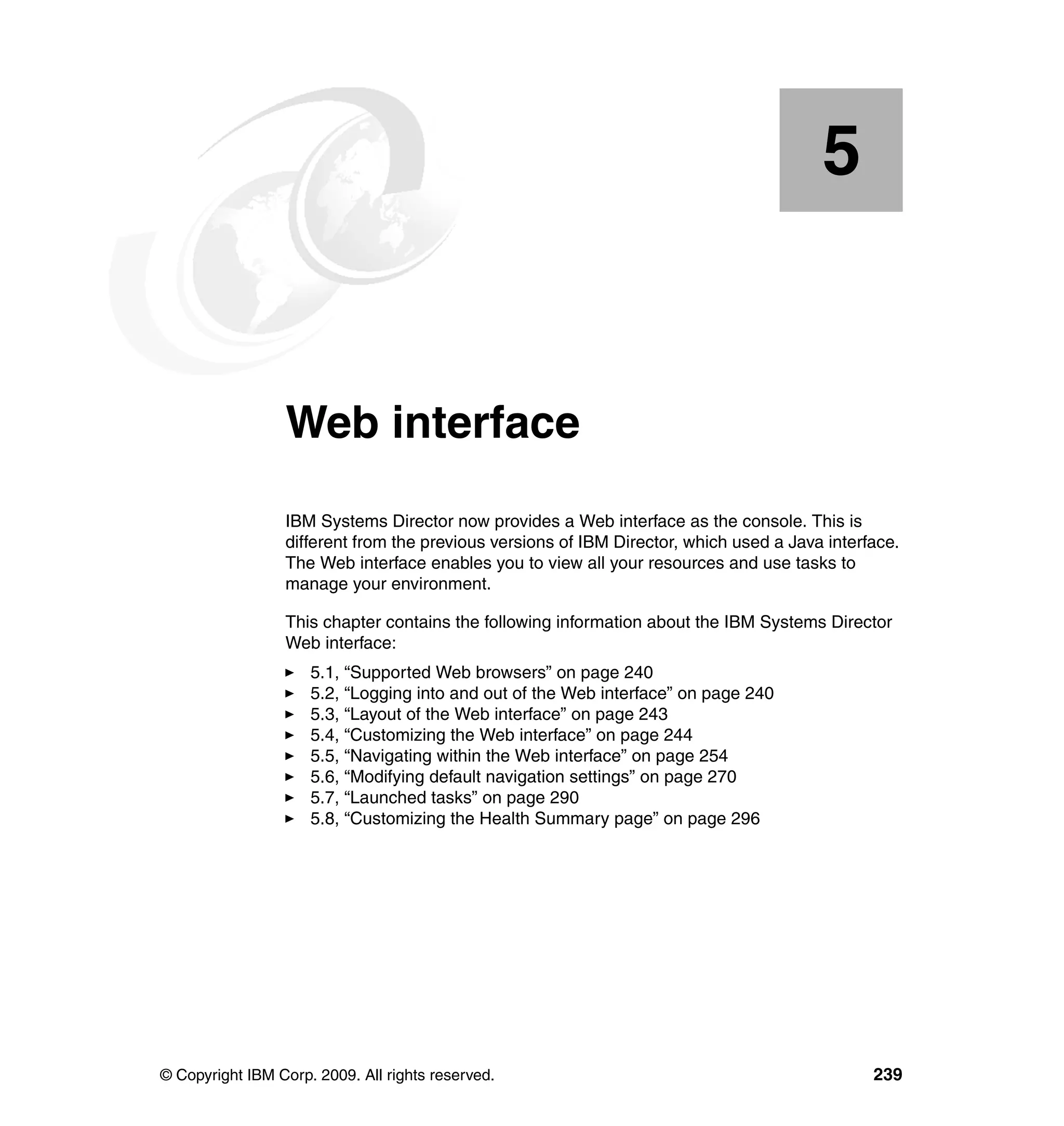 © Copyright IBM Corp. 2009. All rights reserved. 239
Chapter 5. Web interface
IBM Systems Director now provides a Web interface as the console. This is
different from the previous versions of IBM Director, which used a Java interface.
The Web interface enables you to view all your resources and use tasks to
manage your environment.
This chapter contains the following information about the IBM Systems Director
Web interface:
5.1, “Supported Web browsers” on page 240
5.2, “Logging into and out of the Web interface” on page 240
5.3, “Layout of the Web interface” on page 243
5.4, “Customizing the Web interface” on page 244
5.5, “Navigating within the Web interface” on page 254
5.6, “Modifying default navigation settings” on page 270
5.7, “Launched tasks” on page 290
5.8, “Customizing the Health Summary page” on page 296
5
 