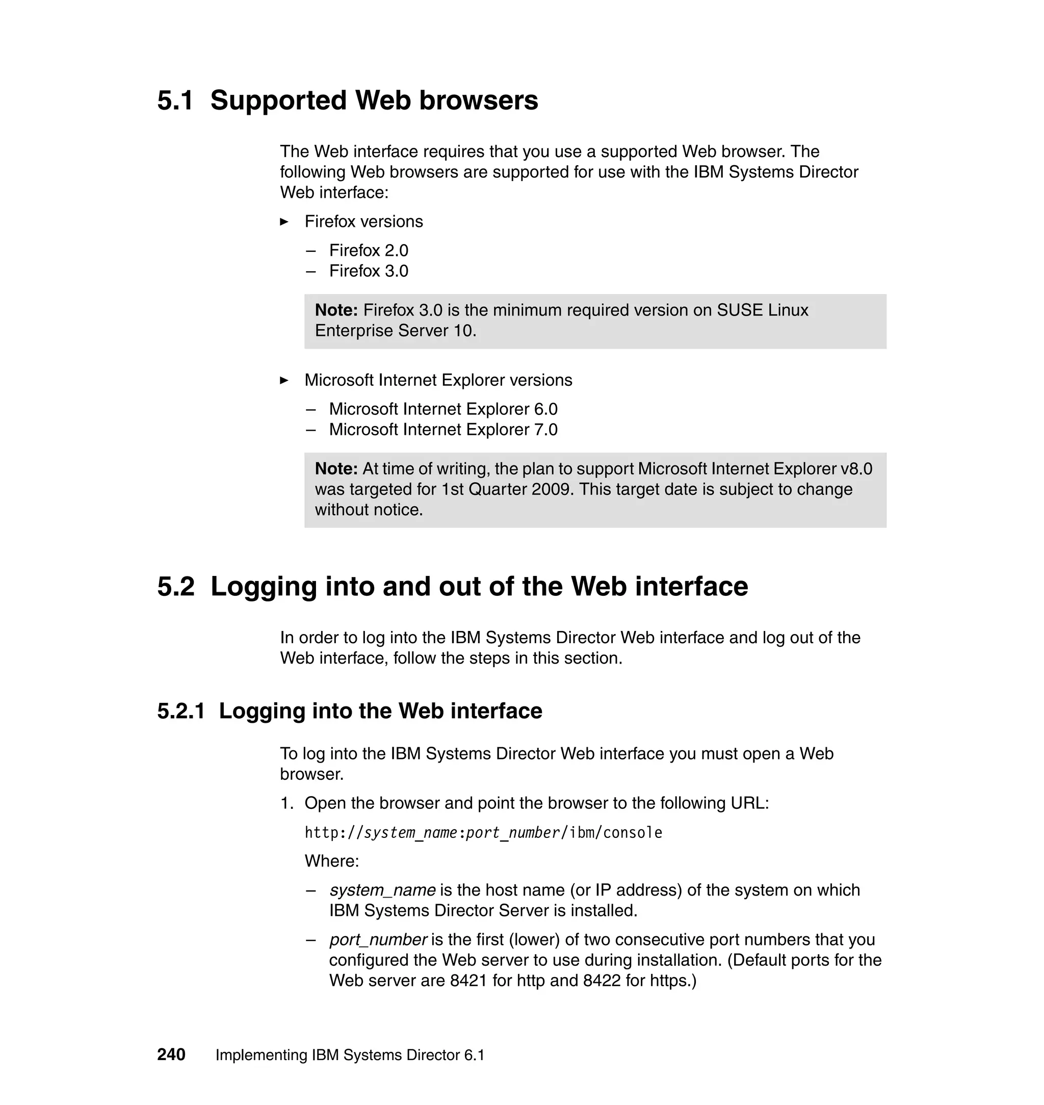 240 Implementing IBM Systems Director 6.1
5.1 Supported Web browsers
The Web interface requires that you use a supported Web browser. The
following Web browsers are supported for use with the IBM Systems Director
Web interface:
Firefox versions
– Firefox 2.0
– Firefox 3.0
Microsoft Internet Explorer versions
– Microsoft Internet Explorer 6.0
– Microsoft Internet Explorer 7.0
5.2 Logging into and out of the Web interface
In order to log into the IBM Systems Director Web interface and log out of the
Web interface, follow the steps in this section.
5.2.1 Logging into the Web interface
To log into the IBM Systems Director Web interface you must open a Web
browser.
1. Open the browser and point the browser to the following URL:
http://system_name:port_number/ibm/console
Where:
– system_name is the host name (or IP address) of the system on which
IBM Systems Director Server is installed.
– port_number is the first (lower) of two consecutive port numbers that you
configured the Web server to use during installation. (Default ports for the
Web server are 8421 for http and 8422 for https.)
Note: Firefox 3.0 is the minimum required version on SUSE Linux
Enterprise Server 10.
Note: At time of writing, the plan to support Microsoft Internet Explorer v8.0
was targeted for 1st Quarter 2009. This target date is subject to change
without notice.
 