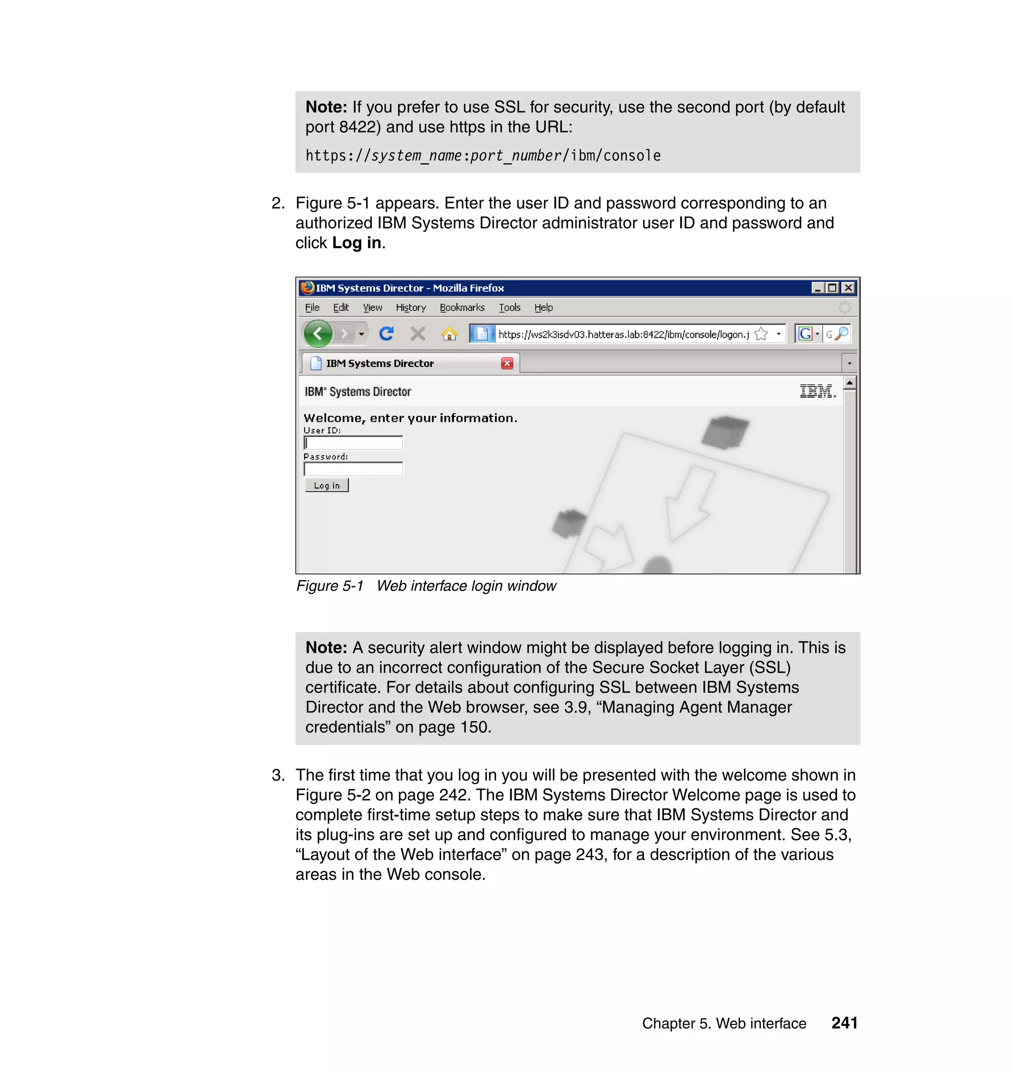 Chapter 5. Web interface 241
2. Figure 5-1 appears. Enter the user ID and password corresponding to an
authorized IBM Systems Director administrator user ID and password and
click Log in.
Figure 5-1 Web interface login window
3. The first time that you log in you will be presented with the welcome shown in
Figure 5-2 on page 242. The IBM Systems Director Welcome page is used to
complete first-time setup steps to make sure that IBM Systems Director and
its plug-ins are set up and configured to manage your environment. See 5.3,
“Layout of the Web interface” on page 243, for a description of the various
areas in the Web console.
Note: If you prefer to use SSL for security, use the second port (by default
port 8422) and use https in the URL:
https://system_name:port_number/ibm/console
Note: A security alert window might be displayed before logging in. This is
due to an incorrect configuration of the Secure Socket Layer (SSL)
certificate. For details about configuring SSL between IBM Systems
Director and the Web browser, see 3.9, “Managing Agent Manager
credentials” on page 150.
 