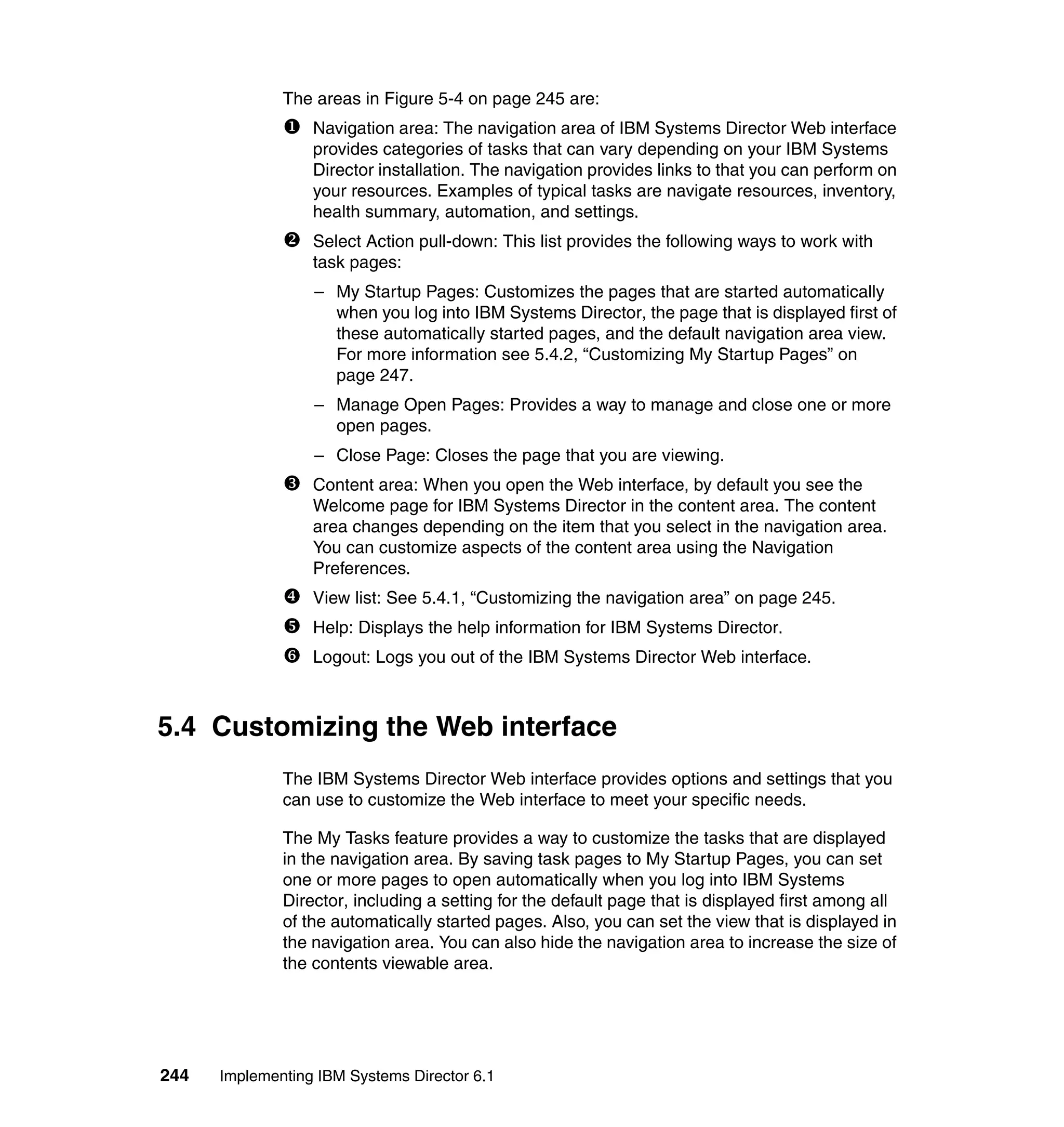 244 Implementing IBM Systems Director 6.1
The areas in Figure 5-4 on page 245 are:
Navigation area: The navigation area of IBM Systems Director Web interface
provides categories of tasks that can vary depending on your IBM Systems
Director installation. The navigation provides links to that you can perform on
your resources. Examples of typical tasks are navigate resources, inventory,
health summary, automation, and settings.
Select Action pull-down: This list provides the following ways to work with
task pages:
– My Startup Pages: Customizes the pages that are started automatically
when you log into IBM Systems Director, the page that is displayed first of
these automatically started pages, and the default navigation area view.
For more information see 5.4.2, “Customizing My Startup Pages” on
page 247.
– Manage Open Pages: Provides a way to manage and close one or more
open pages.
– Close Page: Closes the page that you are viewing.
Content area: When you open the Web interface, by default you see the
Welcome page for IBM Systems Director in the content area. The content
area changes depending on the item that you select in the navigation area.
You can customize aspects of the content area using the Navigation
Preferences.
View list: See 5.4.1, “Customizing the navigation area” on page 245.
Help: Displays the help information for IBM Systems Director.
Logout: Logs you out of the IBM Systems Director Web interface.
5.4 Customizing the Web interface
The IBM Systems Director Web interface provides options and settings that you
can use to customize the Web interface to meet your specific needs.
The My Tasks feature provides a way to customize the tasks that are displayed
in the navigation area. By saving task pages to My Startup Pages, you can set
one or more pages to open automatically when you log into IBM Systems
Director, including a setting for the default page that is displayed first among all
of the automatically started pages. Also, you can set the view that is displayed in
the navigation area. You can also hide the navigation area to increase the size of
the contents viewable area.
 