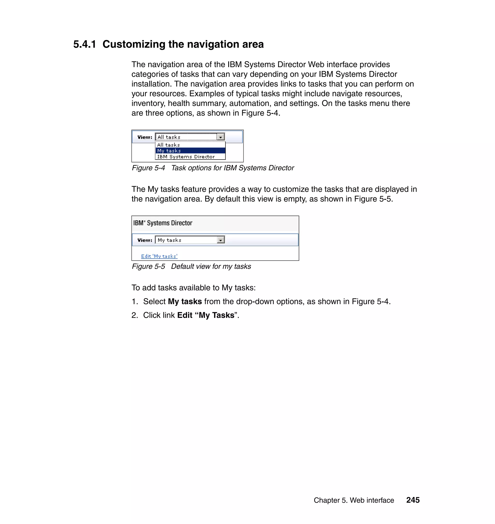 Chapter 5. Web interface 245
5.4.1 Customizing the navigation area
The navigation area of the IBM Systems Director Web interface provides
categories of tasks that can vary depending on your IBM Systems Director
installation. The navigation area provides links to tasks that you can perform on
your resources. Examples of typical tasks might include navigate resources,
inventory, health summary, automation, and settings. On the tasks menu there
are three options, as shown in Figure 5-4.
Figure 5-4 Task options for IBM Systems Director
The My tasks feature provides a way to customize the tasks that are displayed in
the navigation area. By default this view is empty, as shown in Figure 5-5.
Figure 5-5 Default view for my tasks
To add tasks available to My tasks:
1. Select My tasks from the drop-down options, as shown in Figure 5-4.
2. Click link Edit “My Tasks”.
 