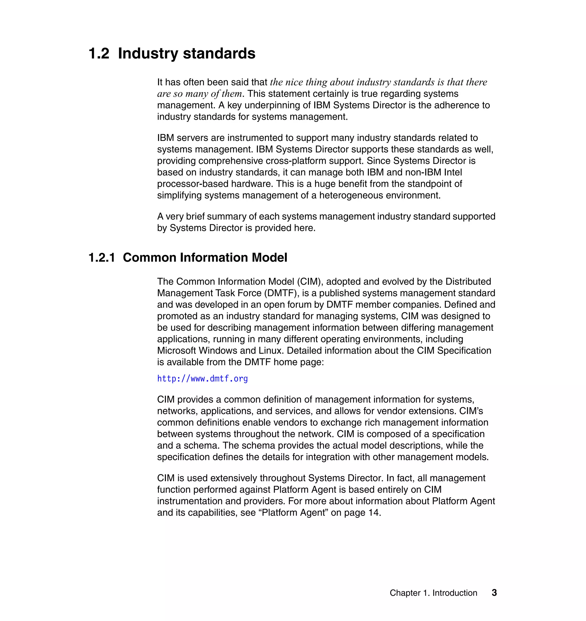Chapter 1. Introduction 3
1.2 Industry standards
It has often been said that the nice thing about industry standards is that there
are so many of them. This statement certainly is true regarding systems
management. A key underpinning of IBM Systems Director is the adherence to
industry standards for systems management.
IBM servers are instrumented to support many industry standards related to
systems management. IBM Systems Director supports these standards as well,
providing comprehensive cross-platform support. Since Systems Director is
based on industry standards, it can manage both IBM and non-IBM Intel
processor-based hardware. This is a huge benefit from the standpoint of
simplifying systems management of a heterogeneous environment.
A very brief summary of each systems management industry standard supported
by Systems Director is provided here.
1.2.1 Common Information Model
The Common Information Model (CIM), adopted and evolved by the Distributed
Management Task Force (DMTF), is a published systems management standard
and was developed in an open forum by DMTF member companies. Defined and
promoted as an industry standard for managing systems, CIM was designed to
be used for describing management information between differing management
applications, running in many different operating environments, including
Microsoft Windows and Linux. Detailed information about the CIM Specification
is available from the DMTF home page:
http://www.dmtf.org
CIM provides a common definition of management information for systems,
networks, applications, and services, and allows for vendor extensions. CIM’s
common definitions enable vendors to exchange rich management information
between systems throughout the network. CIM is composed of a specification
and a schema. The schema provides the actual model descriptions, while the
specification defines the details for integration with other management models.
CIM is used extensively throughout Systems Director. In fact, all management
function performed against Platform Agent is based entirely on CIM
instrumentation and providers. For more about information about Platform Agent
and its capabilities, see “Platform Agent” on page 14.
 