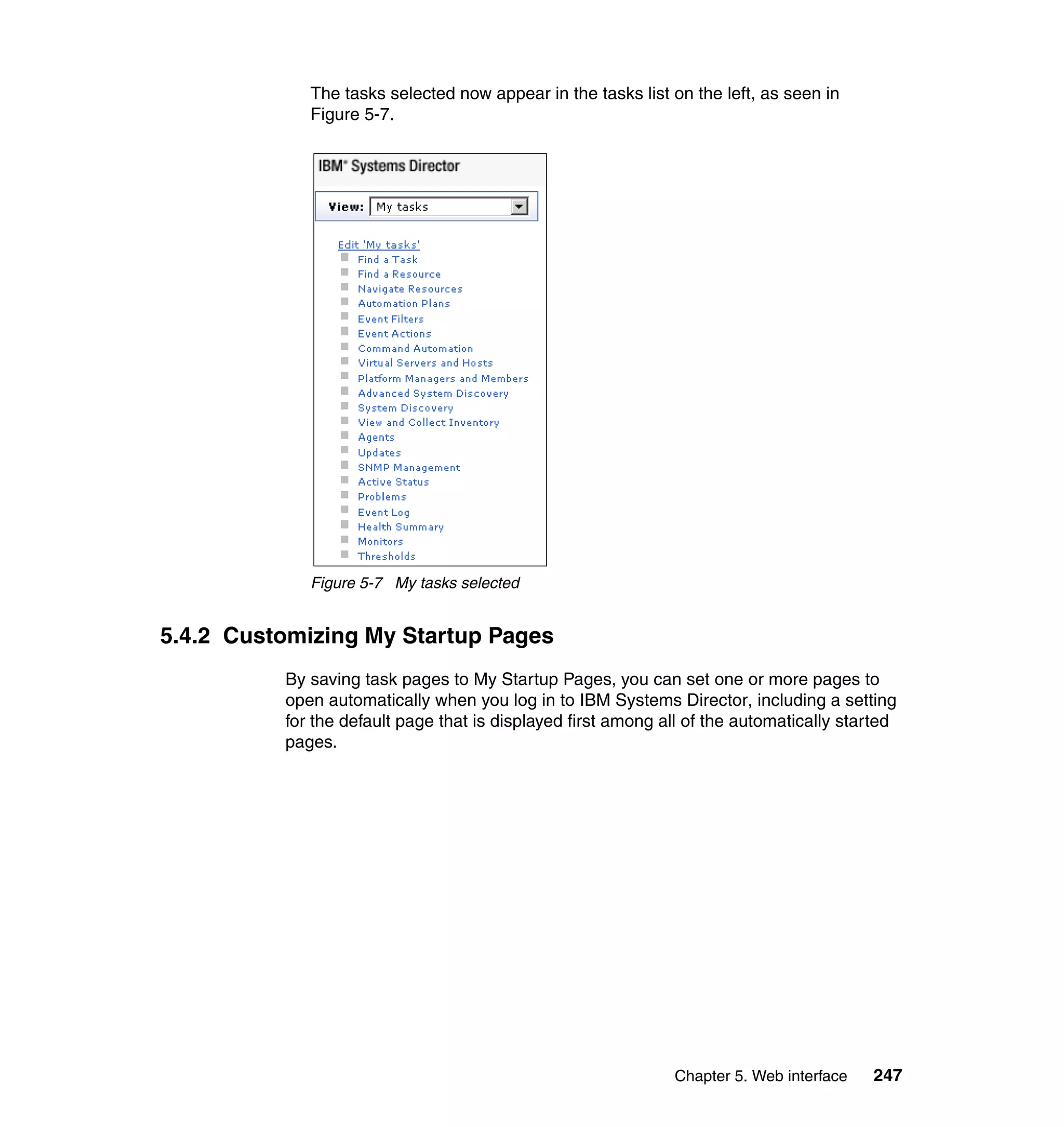 Chapter 5. Web interface 247
The tasks selected now appear in the tasks list on the left, as seen in
Figure 5-7.
Figure 5-7 My tasks selected
5.4.2 Customizing My Startup Pages
By saving task pages to My Startup Pages, you can set one or more pages to
open automatically when you log in to IBM Systems Director, including a setting
for the default page that is displayed first among all of the automatically started
pages.
 