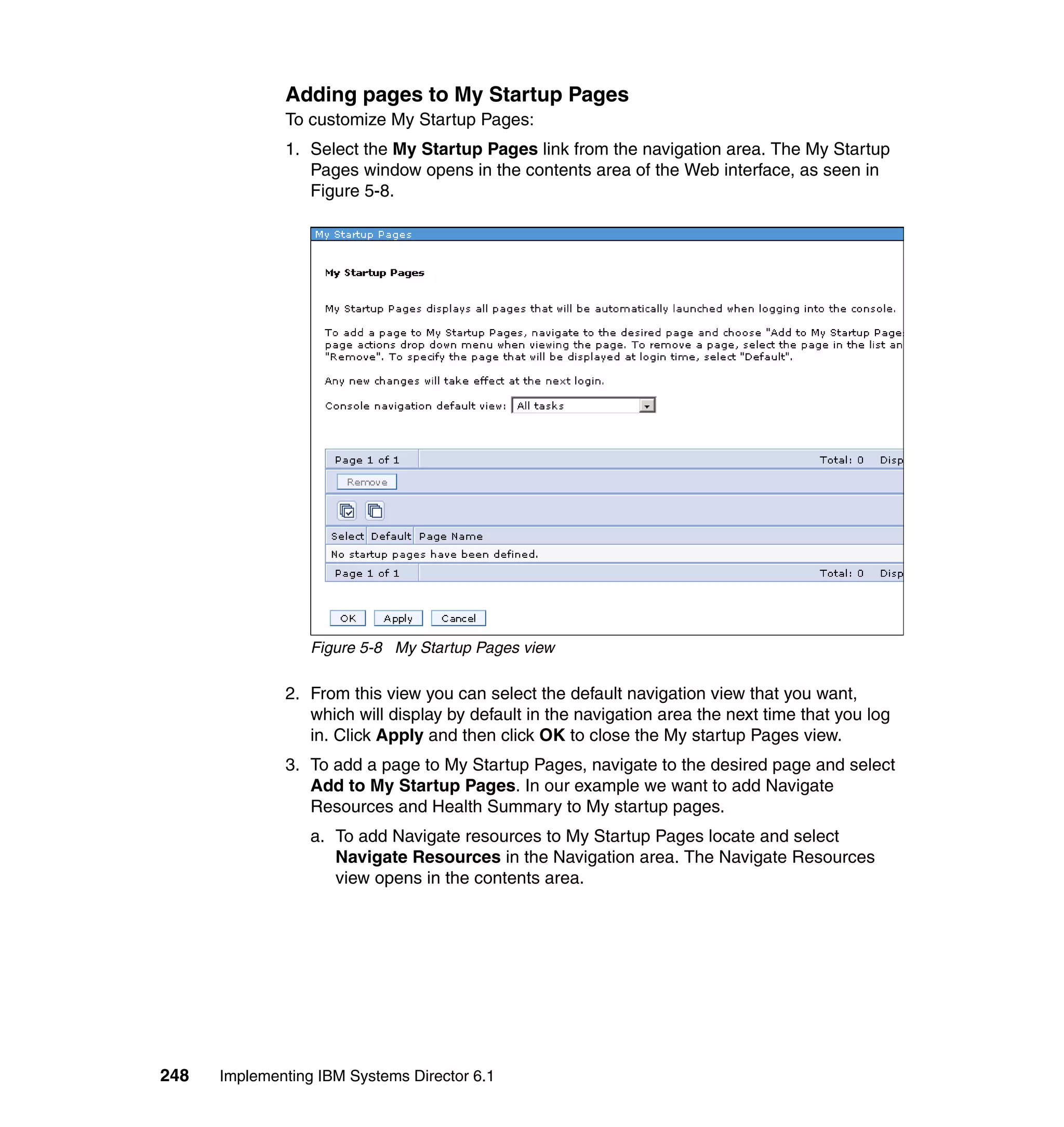 248 Implementing IBM Systems Director 6.1
Adding pages to My Startup Pages
To customize My Startup Pages:
1. Select the My Startup Pages link from the navigation area. The My Startup
Pages window opens in the contents area of the Web interface, as seen in
Figure 5-8.
Figure 5-8 My Startup Pages view
2. From this view you can select the default navigation view that you want,
which will display by default in the navigation area the next time that you log
in. Click Apply and then click OK to close the My startup Pages view.
3. To add a page to My Startup Pages, navigate to the desired page and select
Add to My Startup Pages. In our example we want to add Navigate
Resources and Health Summary to My startup pages.
a. To add Navigate resources to My Startup Pages locate and select
Navigate Resources in the Navigation area. The Navigate Resources
view opens in the contents area.
 