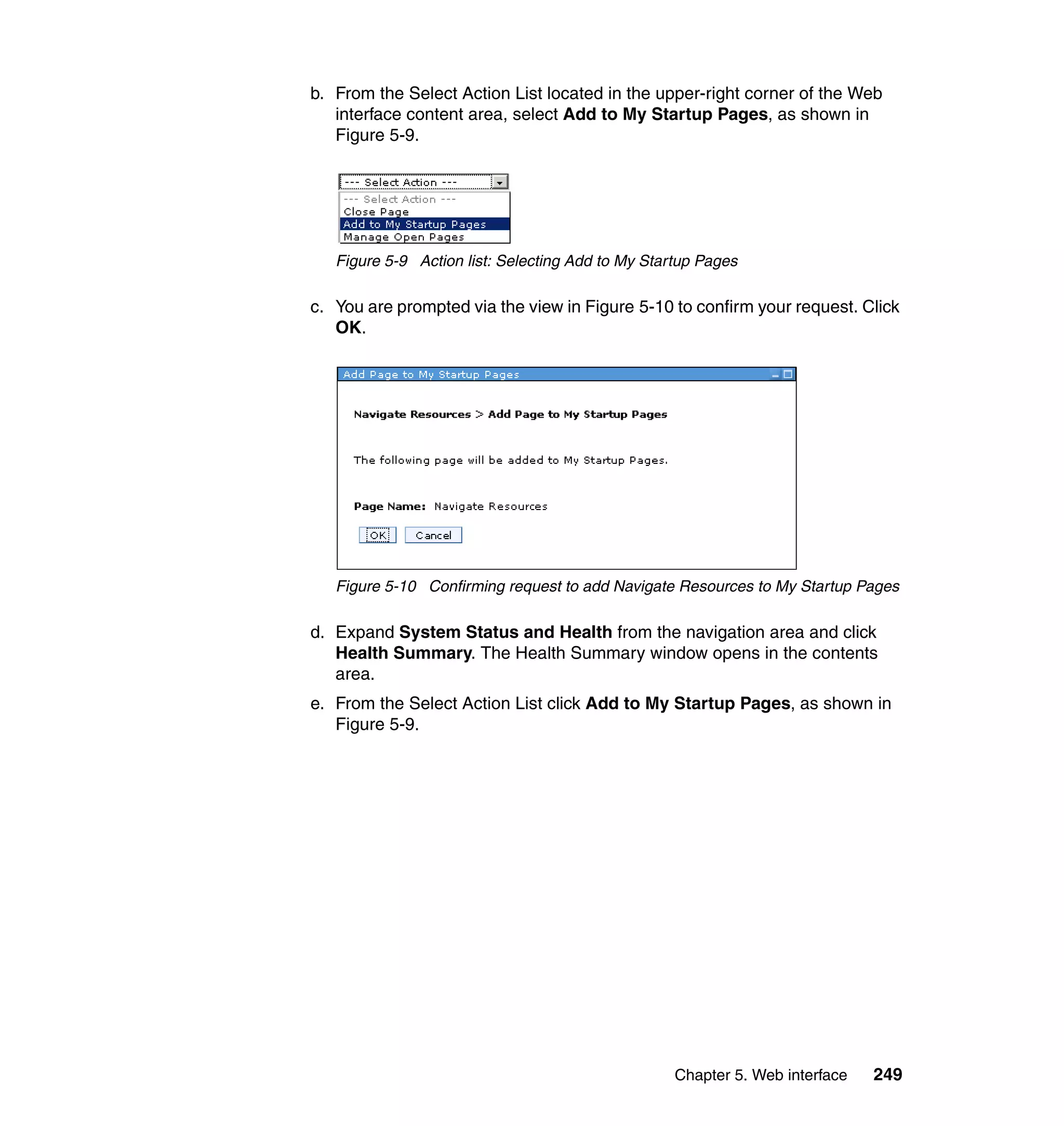 Chapter 5. Web interface 249
b. From the Select Action List located in the upper-right corner of the Web
interface content area, select Add to My Startup Pages, as shown in
Figure 5-9.
Figure 5-9 Action list: Selecting Add to My Startup Pages
c. You are prompted via the view in Figure 5-10 to confirm your request. Click
OK.
Figure 5-10 Confirming request to add Navigate Resources to My Startup Pages
d. Expand System Status and Health from the navigation area and click
Health Summary. The Health Summary window opens in the contents
area.
e. From the Select Action List click Add to My Startup Pages, as shown in
Figure 5-9.
 